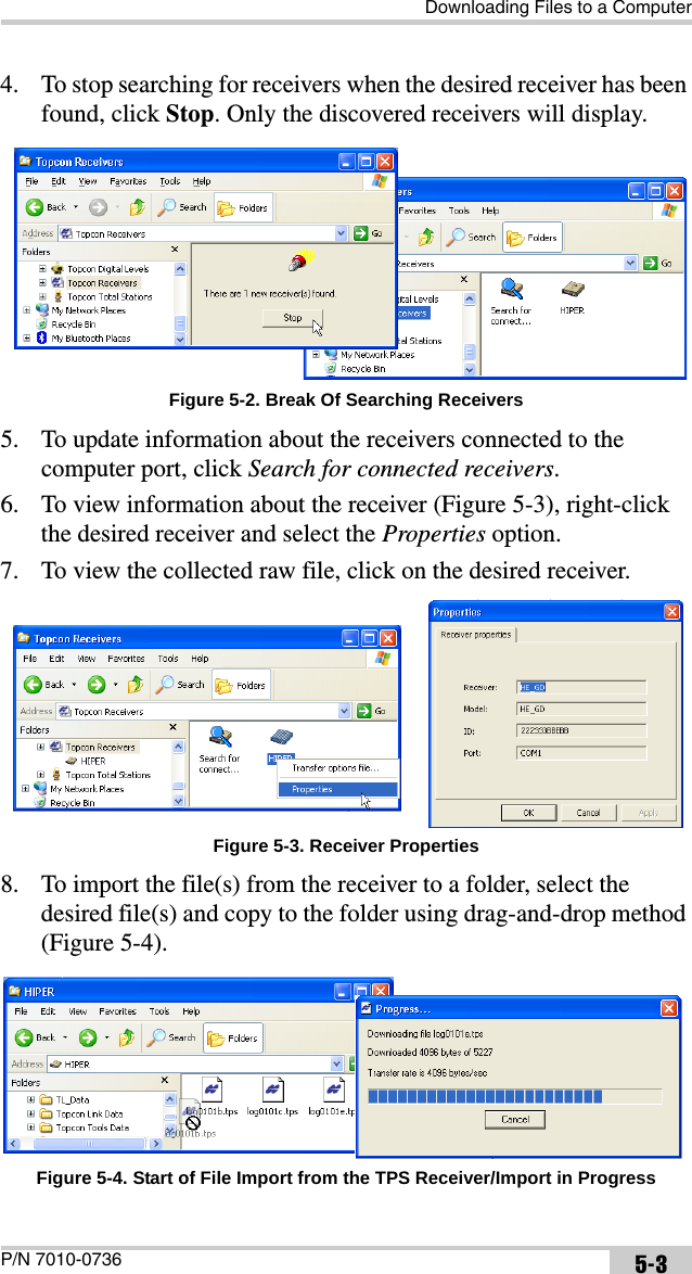 Downloading Files to a ComputerP/N 7010-0736 5-34. To stop searching for receivers when the desired receiver has been found, click Stop. Only the discovered receivers will display. Figure 5-2. Break Of Searching Receivers5. To update information about the receivers connected to the computer port, click Search for connected receivers.6. To view information about the receiver (Figure 5-3), right-click the desired receiver and select the Properties option.7. To view the collected raw file, click on the desired receiver. Figure 5-3. Receiver Properties8. To import the file(s) from the receiver to a folder, select the desired file(s) and copy to the folder using drag-and-drop method (Figure 5-4). Figure 5-4. Start of File Import from the TPS Receiver/Import in Progress