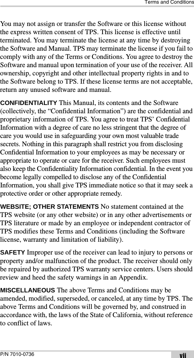 Terms and ConditionsP/N 7010-0736 viiYou may not assign or transfer the Software or this license without the express written consent of TPS. This license is effective until terminated. You may terminate the license at any time by destroying the Software and Manual. TPS may terminate the license if you fail to comply with any of the Terms or Conditions. You agree to destroy the Software and manual upon termination of your use of the receiver. All ownership, copyright and other intellectual property rights in and to the Software belong to TPS. If these license terms are not acceptable, return any unused software and manual.CONFIDENTIALITY This Manual, its contents and the Software (collectively, the “Confidential Information”) are the confidential and proprietary information of TPS. You agree to treat TPS’ Confidential Information with a degree of care no less stringent that the degree of care you would use in safeguarding your own most valuable trade secrets. Nothing in this paragraph shall restrict you from disclosing Confidential Information to your employees as may be necessary or appropriate to operate or care for the receiver. Such employees must also keep the Confidentiality Information confidential. In the event you become legally compelled to disclose any of the Confidential Information, you shall give TPS immediate notice so that it may seek a protective order or other appropriate remedy.WEBSITE; OTHER STATEMENTS No statement contained at the TPS website (or any other website) or in any other advertisements or TPS literature or made by an employee or independent contractor of TPS modifies these Terms and Conditions (including the Software license, warranty and limitation of liability). SAFETY Improper use of the receiver can lead to injury to persons or property and/or malfunction of the product. The receiver should only be repaired by authorized TPS warranty service centers. Users should review and heed the safety warnings in an Appendix.MISCELLANEOUS The above Terms and Conditions may be amended, modified, superseded, or canceled, at any time by TPS. The above Terms and Conditions will be governed by, and construed in accordance with, the laws of the State of California, without reference to conflict of laws.