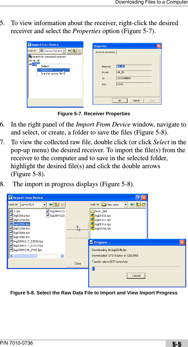 Downloading Files to a ComputerP/N 7010-0736 5-55. To view information about the receiver, right-click the desired receiver and select the Properties option (Figure 5-7).Figure 5-7. Receiver Properties6. In the right panel of the Import From Device window, navigate to and select, or create, a folder to save the files (Figure 5-8).7. To view the collected raw file, double click (or click Select in the pop-up menu) the desired receiver. To import the file(s) from the receiver to the computer and to save in the selected folder, highlight the desired file(s) and click the double arrows (Figure 5-8). 8.  The import in progress displays (Figure 5-8). Figure 5-8. Select the Raw Data File to Import and View Import Progress