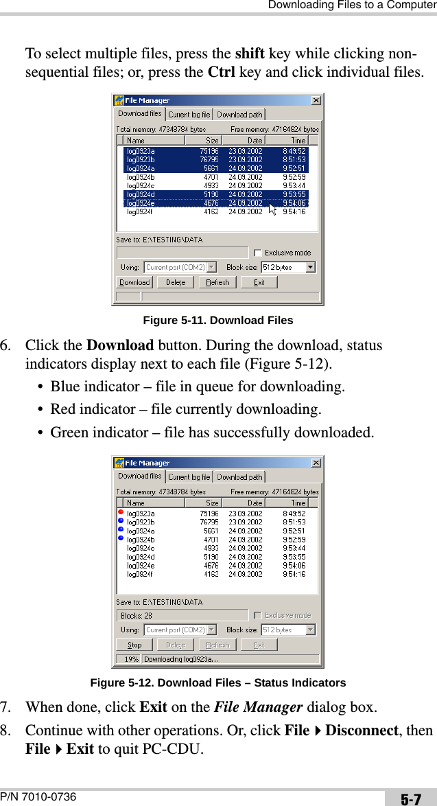Downloading Files to a ComputerP/N 7010-0736 5-7To select multiple files, press the shift key while clicking non-sequential files; or, press the Ctrl key and click individual files. Figure 5-11. Download Files6. Click the Download button. During the download, status indicators display next to each file (Figure 5-12).• Blue indicator – file in queue for downloading.• Red indicator – file currently downloading.• Green indicator – file has successfully downloaded. Figure 5-12. Download Files – Status Indicators7. When done, click Exit on the File Manager dialog box.8. Continue with other operations. Or, click FileDisconnect, then FileExit to quit PC-CDU.