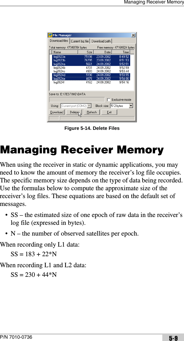Managing Receiver MemoryP/N 7010-0736 5-9Figure 5-14. Delete FilesManaging Receiver MemoryWhen using the receiver in static or dynamic applications, you may need to know the amount of memory the receiver’s log file occupies. The specific memory size depends on the type of data being recorded. Use the formulas below to compute the approximate size of the receiver’s log files. These equations are based on the default set of messages.• SS – the estimated size of one epoch of raw data in the receiver’s log file (expressed in bytes).• N – the number of observed satellites per epoch.When recording only L1 data: SS = 183 + 22*NWhen recording L1 and L2 data: SS = 230 + 44*N
