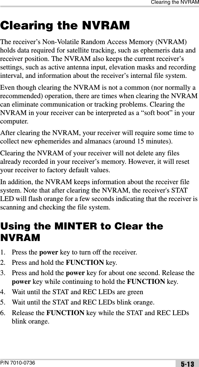 Clearing the NVRAMP/N 7010-0736 5-13Clearing the NVRAMThe receiver’s Non-Volatile Random Access Memory (NVRAM) holds data required for satellite tracking, such as ephemeris data and receiver position. The NVRAM also keeps the current receiver’s settings, such as active antenna input, elevation masks and recording interval, and information about the receiver’s internal file system. Even though clearing the NVRAM is not a common (nor normally a recommended) operation, there are times when clearing the NVRAM can eliminate communication or tracking problems. Clearing the NVRAM in your receiver can be interpreted as a “soft boot” in your computer. After clearing the NVRAM, your receiver will require some time to collect new ephemerides and almanacs (around 15 minutes).Clearing the NVRAM of your receiver will not delete any files already recorded in your receiver’s memory. However, it will reset your receiver to factory default values.In addition, the NVRAM keeps information about the receiver file system. Note that after clearing the NVRAM, the receiver&apos;s STAT LED will flash orange for a few seconds indicating that the receiver is scanning and checking the file system. Using the MINTER to Clear the NVRAM1. Press the power key to turn off the receiver.2. Press and hold the FUNCTION key.3. Press and hold the power key for about one second. Release the power key while continuing to hold the FUNCTION key.4. Wait until the STAT and REC LEDs are green5. Wait until the STAT and REC LEDs blink orange.6. Release the FUNCTION key while the STAT and REC LEDs blink orange.