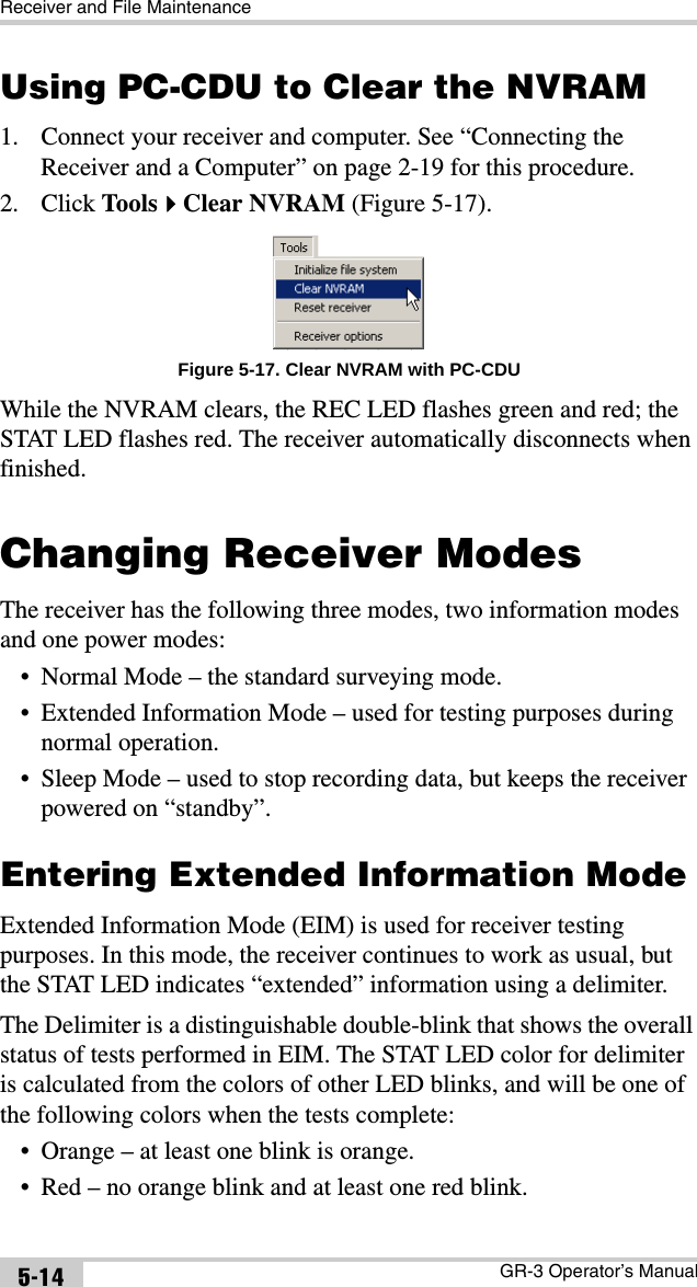 Receiver and File MaintenanceGR-3 Operator’s Manual5-14Using PC-CDU to Clear the NVRAM1. Connect your receiver and computer. See “Connecting the Receiver and a Computer” on page 2-19 for this procedure.2. Click ToolsClear NVRAM (Figure 5-17). Figure 5-17. Clear NVRAM with PC-CDUWhile the NVRAM clears, the REC LED flashes green and red; the STAT LED flashes red. The receiver automatically disconnects when finished. Changing Receiver ModesThe receiver has the following three modes, two information modes and one power modes:• Normal Mode – the standard surveying mode. • Extended Information Mode – used for testing purposes during normal operation.• Sleep Mode – used to stop recording data, but keeps the receiver powered on “standby”. Entering Extended Information ModeExtended Information Mode (EIM) is used for receiver testing purposes. In this mode, the receiver continues to work as usual, but the STAT LED indicates “extended” information using a delimiter.The Delimiter is a distinguishable double-blink that shows the overall status of tests performed in EIM. The STAT LED color for delimiter is calculated from the colors of other LED blinks, and will be one of the following colors when the tests complete:• Orange – at least one blink is orange. • Red – no orange blink and at least one red blink. 
