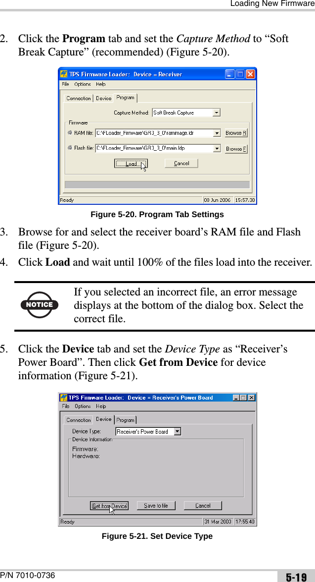 Loading New FirmwareP/N 7010-0736 5-192. Click the Program tab and set the Capture Method to “Soft Break Capture” (recommended) (Figure 5-20).Figure 5-20. Program Tab Settings3. Browse for and select the receiver board’s RAM file and Flash file (Figure 5-20).4. Click Load and wait until 100% of the files load into the receiver. 5. Click the Device tab and set the Device Type as “Receiver’s Power Board”. Then click Get from Device for device information (Figure 5-21). Figure 5-21. Set Device TypeNOTICEIf you selected an incorrect file, an error message displays at the bottom of the dialog box. Select the correct file.