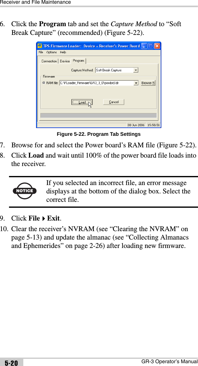 Receiver and File MaintenanceGR-3 Operator’s Manual5-206. Click the Program tab and set the Capture Method to “Soft Break Capture” (recommended) (Figure 5-22). Figure 5-22. Program Tab Settings7. Browse for and select the Power board’s RAM file (Figure 5-22).8. Click Load and wait until 100% of the power board file loads into the receiver. 9. Click FileExit. 10. Clear the receiver’s NVRAM (see “Clearing the NVRAM” on page 5-13) and update the almanac (see “Collecting Almanacs and Ephemerides” on page 2-26) after loading new firmware.NOTICEIf you selected an incorrect file, an error message displays at the bottom of the dialog box. Select the correct file.