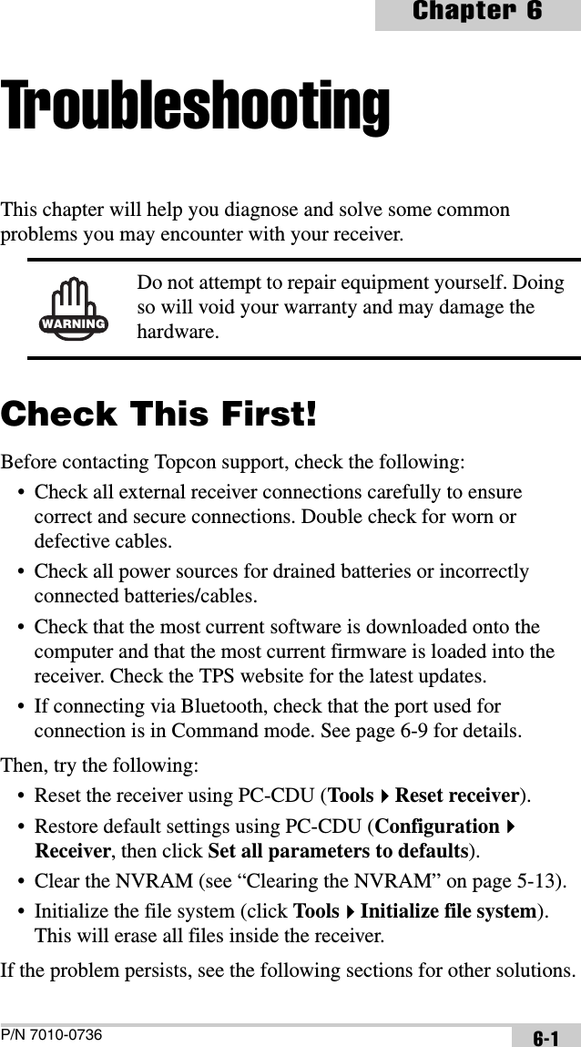 P/N 7010-0736Chapter 66-1TroubleshootingThis chapter will help you diagnose and solve some common problems you may encounter with your receiver. Check This First!Before contacting Topcon support, check the following:• Check all external receiver connections carefully to ensure correct and secure connections. Double check for worn or defective cables.• Check all power sources for drained batteries or incorrectly connected batteries/cables.• Check that the most current software is downloaded onto the computer and that the most current firmware is loaded into the receiver. Check the TPS website for the latest updates.• If connecting via Bluetooth, check that the port used for connection is in Command mode. See page 6-9 for details.Then, try the following:• Reset the receiver using PC-CDU (ToolsReset receiver).• Restore default settings using PC-CDU (ConfigurationReceiver, then click Set all parameters to defaults).• Clear the NVRAM (see “Clearing the NVRAM” on page 5-13).• Initialize the file system (click ToolsInitialize file system). This will erase all files inside the receiver.If the problem persists, see the following sections for other solutions.WARNINGDo not attempt to repair equipment yourself. Doing so will void your warranty and may damage the hardware.