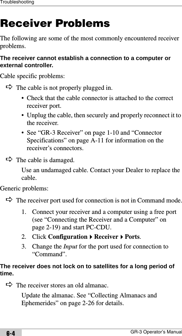 TroubleshootingGR-3 Operator’s Manual6-4Receiver ProblemsThe following are some of the most commonly encountered receiver problems.The receiver cannot establish a connection to a computer or external controller. Cable specific problems:DThe cable is not properly plugged in.• Check that the cable connector is attached to the correct receiver port.• Unplug the cable, then securely and properly reconnect it to the receiver.• See “GR-3 Receiver” on page 1-10 and “Connector Specifications” on page A-11 for information on the receiver’s connectors.DThe cable is damaged.Use an undamaged cable. Contact your Dealer to replace the cable.Generic problems:DThe receiver port used for connection is not in Command mode.1. Connect your receiver and a computer using a free port (see “Connecting the Receiver and a Computer” on page 2-19) and start PC-CDU.2. Click ConfigurationReceiverPorts.3. Change the Input for the port used for connection to “Command”.The receiver does not lock on to satellites for a long period of time. DThe receiver stores an old almanac.Update the almanac. See “Collecting Almanacs and Ephemerides” on page 2-26 for details.