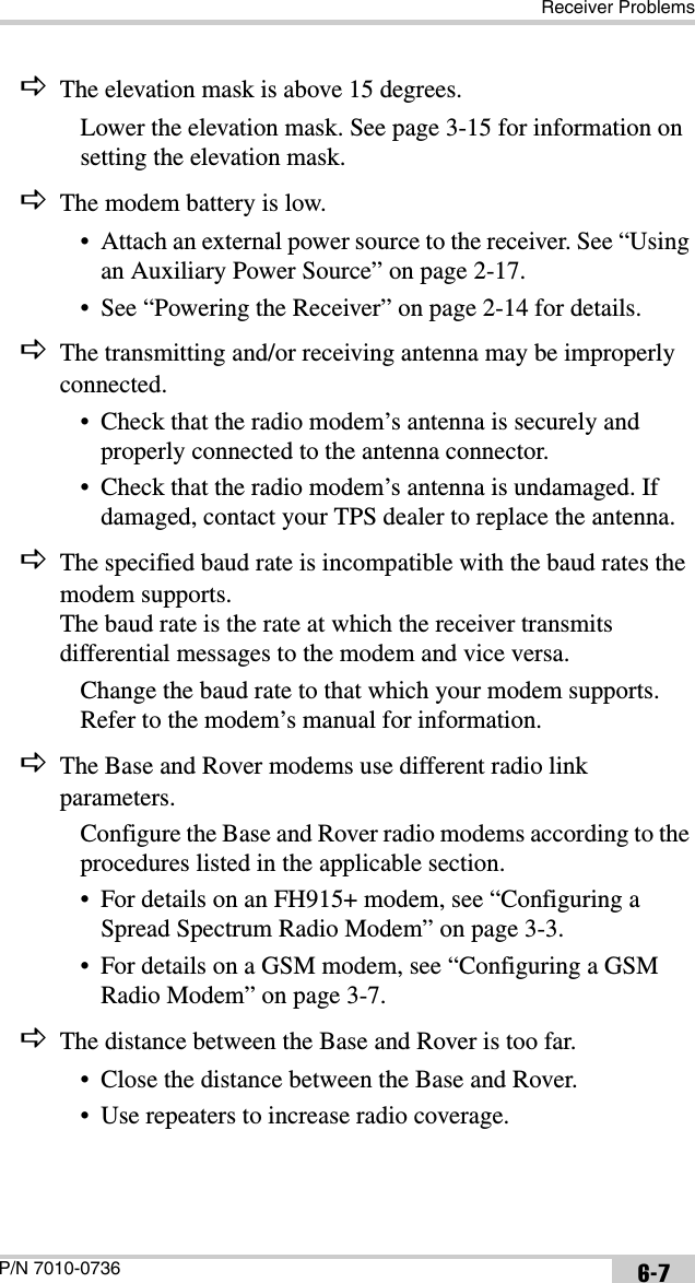 Receiver ProblemsP/N 7010-0736 6-7DThe elevation mask is above 15 degrees.Lower the elevation mask. See page 3-15 for information on setting the elevation mask.DThe modem battery is low.• Attach an external power source to the receiver. See “Using an Auxiliary Power Source” on page 2-17.• See “Powering the Receiver” on page 2-14 for details.DThe transmitting and/or receiving antenna may be improperly connected.• Check that the radio modem’s antenna is securely and properly connected to the antenna connector.• Check that the radio modem’s antenna is undamaged. If damaged, contact your TPS dealer to replace the antenna.DThe specified baud rate is incompatible with the baud rates the modem supports. The baud rate is the rate at which the receiver transmits differential messages to the modem and vice versa.Change the baud rate to that which your modem supports. Refer to the modem’s manual for information.DThe Base and Rover modems use different radio link parameters.Configure the Base and Rover radio modems according to the procedures listed in the applicable section.• For details on an FH915+ modem, see “Configuring a Spread Spectrum Radio Modem” on page 3-3.• For details on a GSM modem, see “Configuring a GSM Radio Modem” on page 3-7. DThe distance between the Base and Rover is too far.• Close the distance between the Base and Rover.• Use repeaters to increase radio coverage.