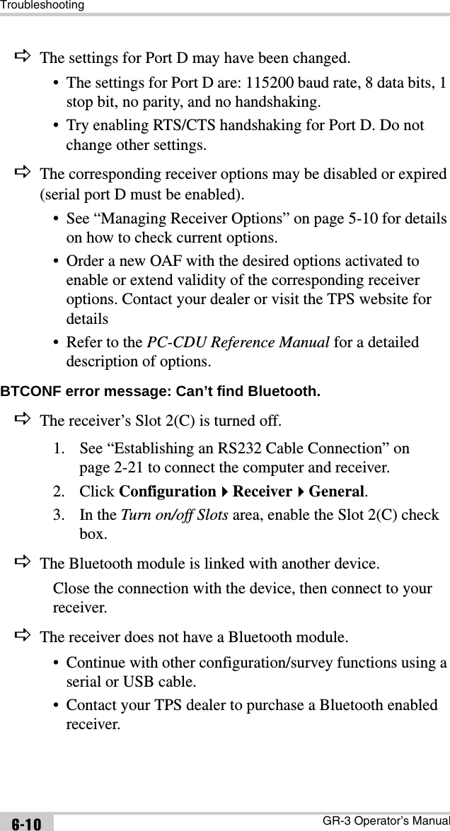 TroubleshootingGR-3 Operator’s Manual6-10DThe settings for Port D may have been changed.• The settings for Port D are: 115200 baud rate, 8 data bits, 1 stop bit, no parity, and no handshaking.• Try enabling RTS/CTS handshaking for Port D. Do not change other settings.DThe corresponding receiver options may be disabled or expired (serial port D must be enabled).• See “Managing Receiver Options” on page 5-10 for details on how to check current options.• Order a new OAF with the desired options activated to enable or extend validity of the corresponding receiver options. Contact your dealer or visit the TPS website for details• Refer to the PC-CDU Reference Manual for a detailed description of options.BTCONF error message: Can’t find Bluetooth. DThe receiver’s Slot 2(C) is turned off.1. See “Establishing an RS232 Cable Connection” on page 2-21 to connect the computer and receiver.2. Click ConfigurationReceiverGeneral.3. In the Turn on/off Slots area, enable the Slot 2(C) check box.DThe Bluetooth module is linked with another device.Close the connection with the device, then connect to your receiver.DThe receiver does not have a Bluetooth module.• Continue with other configuration/survey functions using a serial or USB cable.• Contact your TPS dealer to purchase a Bluetooth enabled receiver.