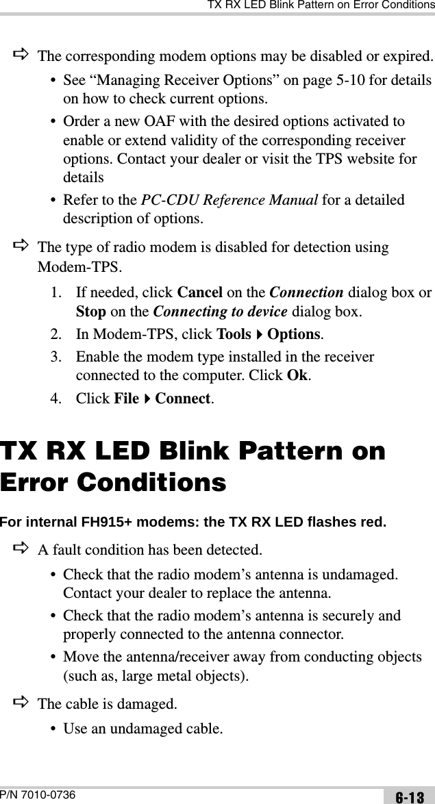 TX RX LED Blink Pattern on Error ConditionsP/N 7010-0736 6-13DThe corresponding modem options may be disabled or expired.• See “Managing Receiver Options” on page 5-10 for details on how to check current options.• Order a new OAF with the desired options activated to enable or extend validity of the corresponding receiver options. Contact your dealer or visit the TPS website for details• Refer to the PC-CDU Reference Manual for a detailed description of options.DThe type of radio modem is disabled for detection using Modem-TPS.1. If needed, click Cancel on the Connection dialog box or Stop on the Connecting to device dialog box. 2. In Modem-TPS, click ToolsOptions.3. Enable the modem type installed in the receiver connected to the computer. Click Ok.4. Click FileConnect.TX RX LED Blink Pattern on Error ConditionsFor internal FH915+ modems: the TX RX LED flashes red. DA fault condition has been detected.• Check that the radio modem’s antenna is undamaged. Contact your dealer to replace the antenna.• Check that the radio modem’s antenna is securely and properly connected to the antenna connector.• Move the antenna/receiver away from conducting objects (such as, large metal objects).DThe cable is damaged.• Use an undamaged cable.