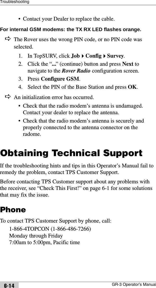 TroubleshootingGR-3 Operator’s Manual6-14• Contact your Dealer to replace the cable.For internal GSM modems: the TX RX LED flashes orange. DThe Rover uses the wrong PIN code, or no PIN code was selected.1. In TopSURV, click JobConfigSurvey.2. Click the “...” (continue) button and press Next to navigate to the Rover Radio configuration screen.3. Press Configure GSM.4. Select the PIN of the Base Station and press OK.DAn initialization error has occurred.• Check that the radio modem’s antenna is undamaged. Contact your dealer to replace the antenna.• Check that the radio modem’s antenna is securely and properly connected to the antenna connector on the radome.Obtaining Technical SupportIf the troubleshooting hints and tips in this Operator’s Manual fail to remedy the problem, contact TPS Customer Support.Before contacting TPS Customer support about any problems with the receiver, see “Check This First!” on page 6-1 for some solutions that may fix the issue.PhoneTo contact TPS Customer Support by phone, call:1-866-4TOPCON (1-866-486-7266)Monday through Friday7:00am to 5:00pm, Pacific time