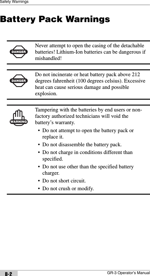 Safety WarningsGR-3 Operator’s ManualB-2Battery Pack Warnings  DANGERNever attempt to open the casing of the detachable batteries! Lithium-Ion batteries can be dangerous if mishandled!DANGERDo not incinerate or heat battery pack above 212 degrees fahrenheit (100 degrees celsius). Excessive heat can cause serious damage and possible explosion.WARNINGTampering with the batteries by end users or non-factory authorized technicians will void the battery’s warranty.• Do not attempt to open the battery pack or replace it.• Do not disassemble the battery pack.• Do not charge in conditions different than specified.• Do not use other than the specified battery charger.• Do not short circuit.• Do not crush or modify.