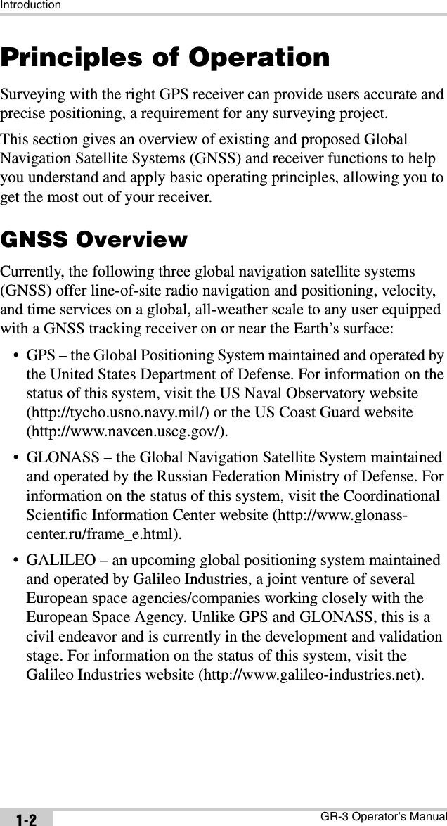 IntroductionGR-3 Operator’s Manual1-2Principles of OperationSurveying with the right GPS receiver can provide users accurate and precise positioning, a requirement for any surveying project.This section gives an overview of existing and proposed Global Navigation Satellite Systems (GNSS) and receiver functions to help you understand and apply basic operating principles, allowing you to get the most out of your receiver.GNSS OverviewCurrently, the following three global navigation satellite systems (GNSS) offer line-of-site radio navigation and positioning, velocity, and time services on a global, all-weather scale to any user equipped with a GNSS tracking receiver on or near the Earth’s surface:• GPS – the Global Positioning System maintained and operated by the United States Department of Defense. For information on the status of this system, visit the US Naval Observatory website (http://tycho.usno.navy.mil/) or the US Coast Guard website (http://www.navcen.uscg.gov/).• GLONASS – the Global Navigation Satellite System maintained and operated by the Russian Federation Ministry of Defense. For information on the status of this system, visit the Coordinational Scientific Information Center website (http://www.glonass-center.ru/frame_e.html).• GALILEO – an upcoming global positioning system maintained and operated by Galileo Industries, a joint venture of several European space agencies/companies working closely with the European Space Agency. Unlike GPS and GLONASS, this is a civil endeavor and is currently in the development and validation stage. For information on the status of this system, visit the Galileo Industries website (http://www.galileo-industries.net).
