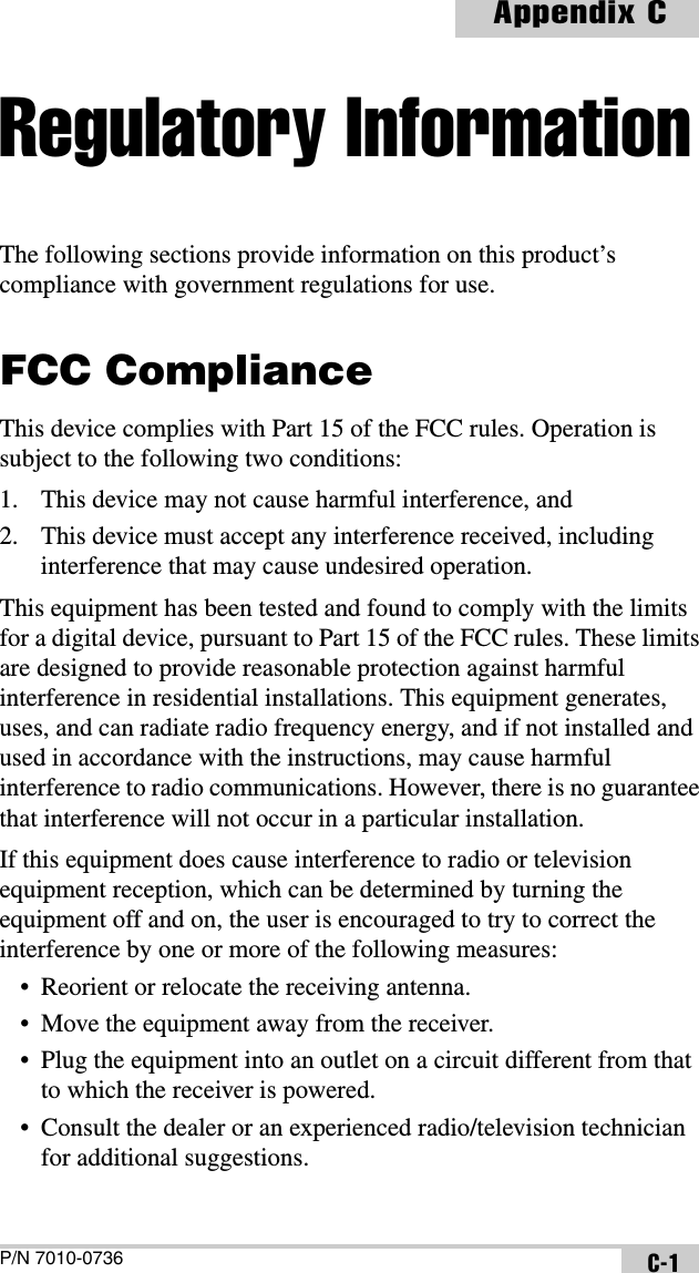 P/N 7010-0736Appendix CC-1Regulatory InformationThe following sections provide information on this product’s compliance with government regulations for use.FCC ComplianceThis device complies with Part 15 of the FCC rules. Operation is subject to the following two conditions:1. This device may not cause harmful interference, and2. This device must accept any interference received, including interference that may cause undesired operation.This equipment has been tested and found to comply with the limits for a digital device, pursuant to Part 15 of the FCC rules. These limits are designed to provide reasonable protection against harmful interference in residential installations. This equipment generates, uses, and can radiate radio frequency energy, and if not installed and used in accordance with the instructions, may cause harmful interference to radio communications. However, there is no guarantee that interference will not occur in a particular installation.If this equipment does cause interference to radio or television equipment reception, which can be determined by turning the equipment off and on, the user is encouraged to try to correct the interference by one or more of the following measures:• Reorient or relocate the receiving antenna.• Move the equipment away from the receiver.• Plug the equipment into an outlet on a circuit different from that to which the receiver is powered.• Consult the dealer or an experienced radio/television technician for additional suggestions. 