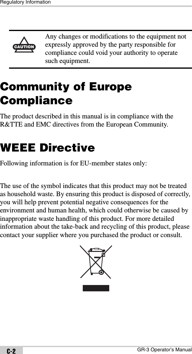 Regulatory InformationGR-3 Operator’s ManualC-2Community of Europe ComplianceThe product described in this manual is in compliance with the R&amp;TTE and EMC directives from the European Community.WEEE DirectiveFollowing information is for EU-member states only:The use of the symbol indicates that this product may not be treated as household waste. By ensuring this product is disposed of correctly, you will help prevent potential negative consequences for the environment and human health, which could otherwise be caused by inappropriate waste handling of this product. For more detailed information about the take-back and recycling of this product, please contact your supplier where you purchased the product or consult. CAUTIONAny changes or modifications to the equipment not expressly approved by the party responsible for compliance could void your authority to operate such equipment.