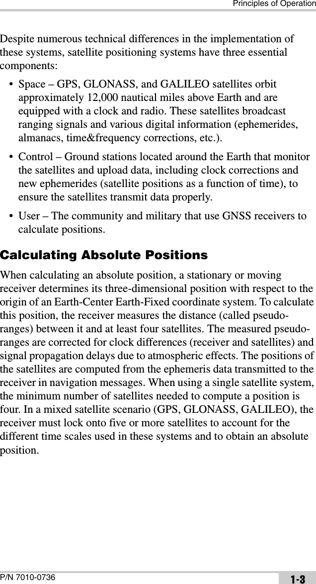 Principles of OperationP/N 7010-0736 1-3Despite numerous technical differences in the implementation of these systems, satellite positioning systems have three essential components:• Space – GPS, GLONASS, and GALILEO satellites orbit approximately 12,000 nautical miles above Earth and are equipped with a clock and radio. These satellites broadcast ranging signals and various digital information (ephemerides, almanacs, time&amp;frequency corrections, etc.).• Control – Ground stations located around the Earth that monitor the satellites and upload data, including clock corrections and new ephemerides (satellite positions as a function of time), to ensure the satellites transmit data properly.• User – The community and military that use GNSS receivers to calculate positions.Calculating Absolute PositionsWhen calculating an absolute position, a stationary or moving receiver determines its three-dimensional position with respect to the origin of an Earth-Center Earth-Fixed coordinate system. To calculate this position, the receiver measures the distance (called pseudo-ranges) between it and at least four satellites. The measured pseudo-ranges are corrected for clock differences (receiver and satellites) and signal propagation delays due to atmospheric effects. The positions of the satellites are computed from the ephemeris data transmitted to the receiver in navigation messages. When using a single satellite system, the minimum number of satellites needed to compute a position is four. In a mixed satellite scenario (GPS, GLONASS, GALILEO), the receiver must lock onto five or more satellites to account for the different time scales used in these systems and to obtain an absolute position. 