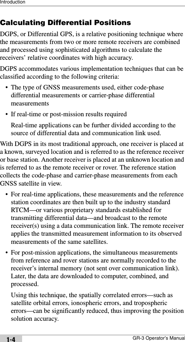 IntroductionGR-3 Operator’s Manual1-4Calculating Differential PositionsDGPS, or Differential GPS, is a relative positioning technique where the measurements from two or more remote receivers are combined and processed using sophisticated algorithms to calculate the receivers’ relative coordinates with high accuracy.DGPS accommodates various implementation techniques that can be classified according to the following criteria:• The type of GNSS measurements used, either code-phase differential measurements or carrier-phase differential measurements• If real-time or post-mission results requiredReal-time applications can be further divided according to the source of differential data and communication link used.With DGPS in its most traditional approach, one receiver is placed at a known, surveyed location and is referred to as the reference receiver or base station. Another receiver is placed at an unknown location and is referred to as the remote receiver or rover. The reference station collects the code-phase and carrier-phase measurements from each GNSS satellite in view.• For real-time applications, these measurements and the reference station coordinates are then built up to the industry standard RTCM—or various proprietary standards established for transmitting differential data—and broadcast to the remote receiver(s) using a data communication link. The remote receiver applies the transmitted measurement information to its observed measurements of the same satellites.• For post-mission applications, the simultaneous measurements from reference and rover stations are normally recorded to the receiver’s internal memory (not sent over communication link). Later, the data are downloaded to computer, combined, and processed. Using this technique, the spatially correlated errors—such as satellite orbital errors, ionospheric errors, and tropospheric errors—can be significantly reduced, thus improving the position solution accuracy.