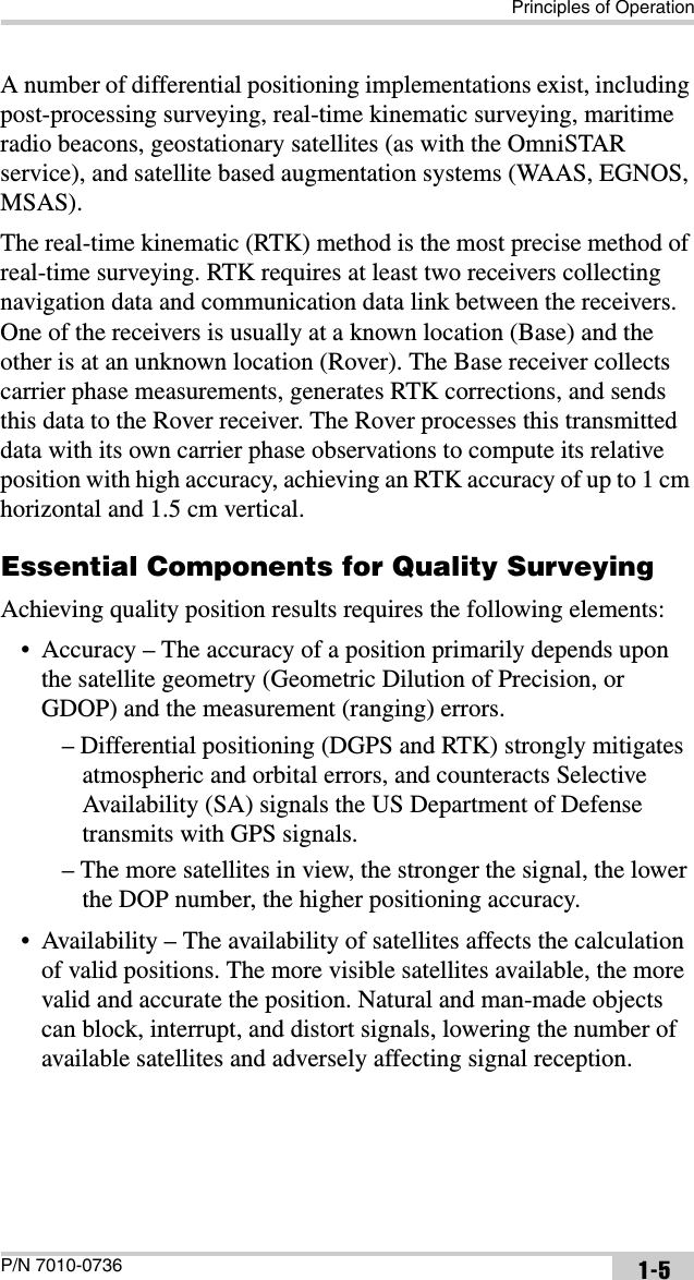 Principles of OperationP/N 7010-0736 1-5A number of differential positioning implementations exist, including post-processing surveying, real-time kinematic surveying, maritime radio beacons, geostationary satellites (as with the OmniSTAR service), and satellite based augmentation systems (WAAS, EGNOS, MSAS).The real-time kinematic (RTK) method is the most precise method of real-time surveying. RTK requires at least two receivers collecting navigation data and communication data link between the receivers. One of the receivers is usually at a known location (Base) and the other is at an unknown location (Rover). The Base receiver collects carrier phase measurements, generates RTK corrections, and sends this data to the Rover receiver. The Rover processes this transmitted data with its own carrier phase observations to compute its relative position with high accuracy, achieving an RTK accuracy of up to 1 cm horizontal and 1.5 cm vertical.Essential Components for Quality SurveyingAchieving quality position results requires the following elements:• Accuracy – The accuracy of a position primarily depends upon the satellite geometry (Geometric Dilution of Precision, or GDOP) and the measurement (ranging) errors.– Differential positioning (DGPS and RTK) strongly mitigates atmospheric and orbital errors, and counteracts Selective Availability (SA) signals the US Department of Defense transmits with GPS signals.– The more satellites in view, the stronger the signal, the lower the DOP number, the higher positioning accuracy.• Availability – The availability of satellites affects the calculation of valid positions. The more visible satellites available, the more valid and accurate the position. Natural and man-made objects can block, interrupt, and distort signals, lowering the number of available satellites and adversely affecting signal reception.