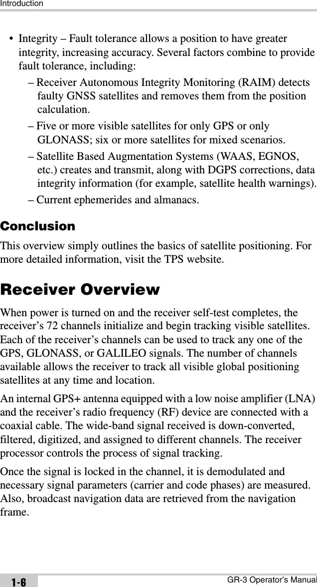 IntroductionGR-3 Operator’s Manual1-6• Integrity – Fault tolerance allows a position to have greater integrity, increasing accuracy. Several factors combine to provide fault tolerance, including:– Receiver Autonomous Integrity Monitoring (RAIM) detects faulty GNSS satellites and removes them from the position calculation.– Five or more visible satellites for only GPS or only GLONASS; six or more satellites for mixed scenarios.– Satellite Based Augmentation Systems (WAAS, EGNOS, etc.) creates and transmit, along with DGPS corrections, data integrity information (for example, satellite health warnings).– Current ephemerides and almanacs.ConclusionThis overview simply outlines the basics of satellite positioning. For more detailed information, visit the TPS website.Receiver OverviewWhen power is turned on and the receiver self-test completes, the receiver’s 72 channels initialize and begin tracking visible satellites. Each of the receiver’s channels can be used to track any one of the GPS, GLONASS, or GALILEO signals. The number of channels available allows the receiver to track all visible global positioning satellites at any time and location.An internal GPS+ antenna equipped with a low noise amplifier (LNA) and the receiver’s radio frequency (RF) device are connected with a coaxial cable. The wide-band signal received is down-converted, filtered, digitized, and assigned to different channels. The receiver processor controls the process of signal tracking.Once the signal is locked in the channel, it is demodulated and necessary signal parameters (carrier and code phases) are measured. Also, broadcast navigation data are retrieved from the navigation frame. 