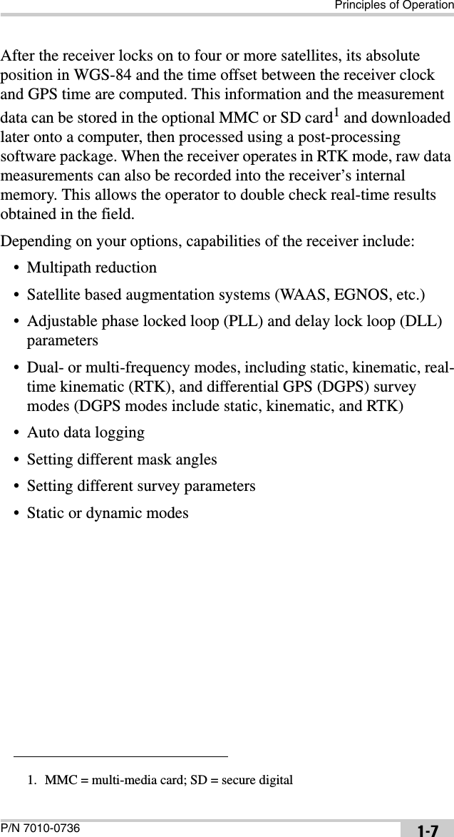 Principles of OperationP/N 7010-0736 1-7After the receiver locks on to four or more satellites, its absolute position in WGS-84 and the time offset between the receiver clock and GPS time are computed. This information and the measurement data can be stored in the optional MMC or SD card1 and downloaded later onto a computer, then processed using a post-processing software package. When the receiver operates in RTK mode, raw data measurements can also be recorded into the receiver’s internal memory. This allows the operator to double check real-time results obtained in the field.Depending on your options, capabilities of the receiver include:• Multipath reduction• Satellite based augmentation systems (WAAS, EGNOS, etc.)• Adjustable phase locked loop (PLL) and delay lock loop (DLL) parameters• Dual- or multi-frequency modes, including static, kinematic, real-time kinematic (RTK), and differential GPS (DGPS) survey modes (DGPS modes include static, kinematic, and RTK)• Auto data logging• Setting different mask angles• Setting different survey parameters• Static or dynamic modes1. MMC = multi-media card; SD = secure digital