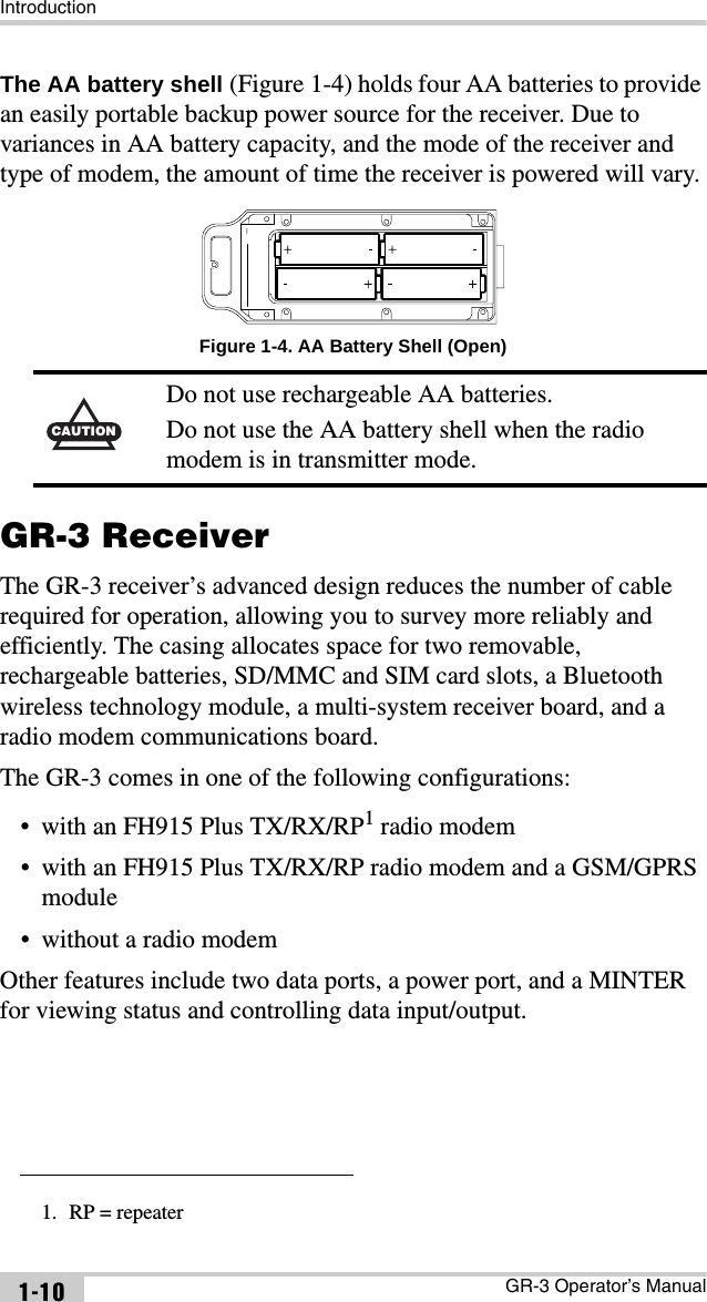 IntroductionGR-3 Operator’s Manual1-10The AA battery shell (Figure 1-4) holds four AA batteries to provide an easily portable backup power source for the receiver. Due to variances in AA battery capacity, and the mode of the receiver and type of modem, the amount of time the receiver is powered will vary. Figure 1-4. AA Battery Shell (Open)GR-3 ReceiverThe GR-3 receiver’s advanced design reduces the number of cable required for operation, allowing you to survey more reliably and efficiently. The casing allocates space for two removable, rechargeable batteries, SD/MMC and SIM card slots, a Bluetooth wireless technology module, a multi-system receiver board, and a radio modem communications board. The GR-3 comes in one of the following configurations:• with an FH915 Plus TX/RX/RP1 radio modem• with an FH915 Plus TX/RX/RP radio modem and a GSM/GPRS module• without a radio modemOther features include two data ports, a power port, and a MINTER for viewing status and controlling data input/output.CAUTIONDo not use rechargeable AA batteries.Do not use the AA battery shell when the radio modem is in transmitter mode.1. RP = repeater