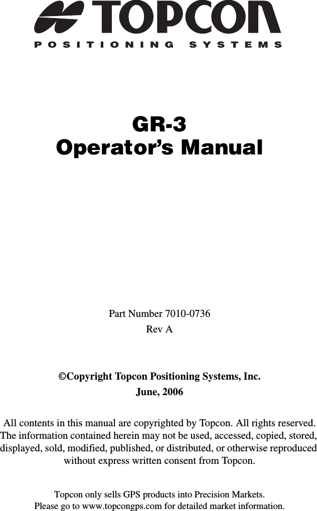 Topcon only sells GPS products into Precision Markets.Please go to www.topcongps.com for detailed market information.POSITIONING SYSTEMSGR-3Operator’s ManualPart Number 7010-0736Rev A©Copyright Topcon Positioning Systems, Inc.June, 2006All contents in this manual are copyrighted by Topcon. All rights reserved. The information contained herein may not be used, accessed, copied, stored, displayed, sold, modified, published, or distributed, or otherwise reproduced without express written consent from Topcon.