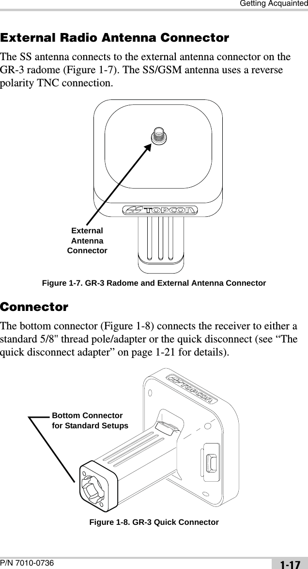 Getting AcquaintedP/N 7010-0736 1-17External Radio Antenna ConnectorThe SS antenna connects to the external antenna connector on the GR-3 radome (Figure 1-7). The SS/GSM antenna uses a reverse polarity TNC connection. Figure 1-7. GR-3 Radome and External Antenna ConnectorConnectorThe bottom connector (Figure 1-8) connects the receiver to either a standard 5/8&apos;&apos; thread pole/adapter or the quick disconnect (see “The quick disconnect adapter” on page 1-21 for details). Figure 1-8. GR-3 Quick ConnectorExternal Antenna ConnectorBottom Connector for Standard Setups