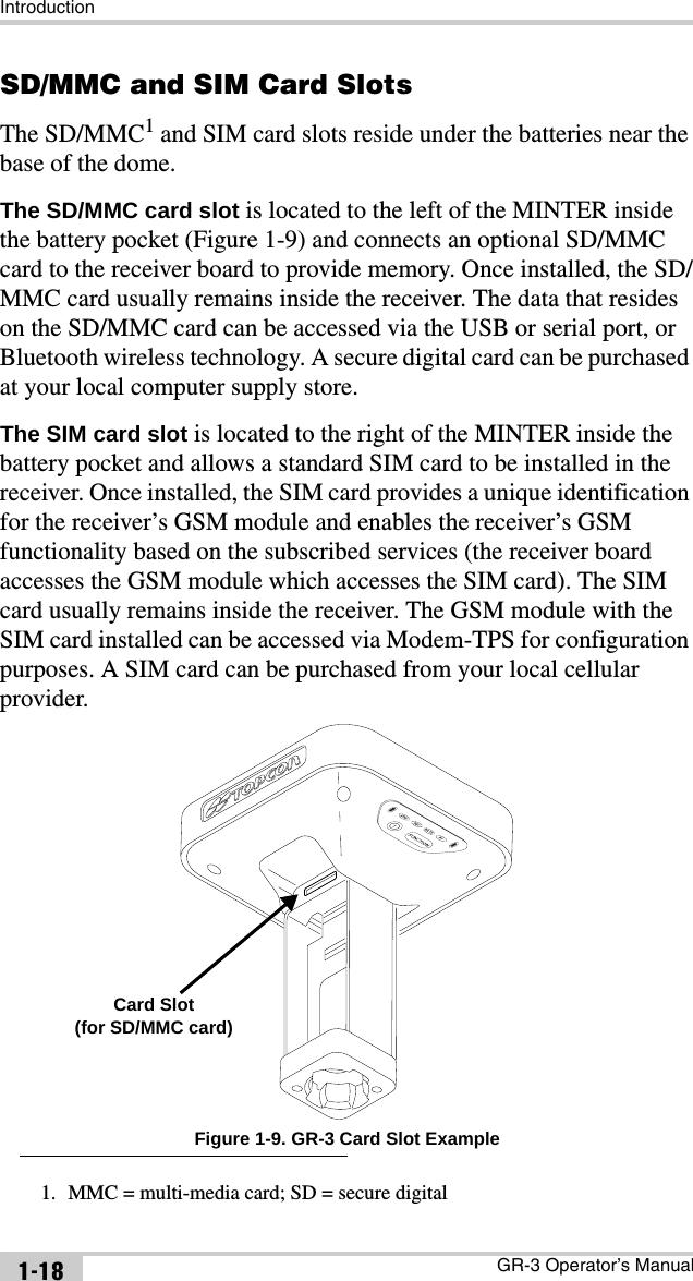 IntroductionGR-3 Operator’s Manual1-18SD/MMC and SIM Card SlotsThe SD/MMC1 and SIM card slots reside under the batteries near the base of the dome.The SD/MMC card slot is located to the left of the MINTER inside the battery pocket (Figure 1-9) and connects an optional SD/MMC card to the receiver board to provide memory. Once installed, the SD/MMC card usually remains inside the receiver. The data that resides on the SD/MMC card can be accessed via the USB or serial port, or Bluetooth wireless technology. A secure digital card can be purchased at your local computer supply store.The SIM card slot is located to the right of the MINTER inside the battery pocket and allows a standard SIM card to be installed in the receiver. Once installed, the SIM card provides a unique identification for the receiver’s GSM module and enables the receiver’s GSM functionality based on the subscribed services (the receiver board accesses the GSM module which accesses the SIM card). The SIM card usually remains inside the receiver. The GSM module with the SIM card installed can be accessed via Modem-TPS for configuration purposes. A SIM card can be purchased from your local cellular provider. Figure 1-9. GR-3 Card Slot Example1. MMC = multi-media card; SD = secure digitalCard Slot(for SD/MMC card)