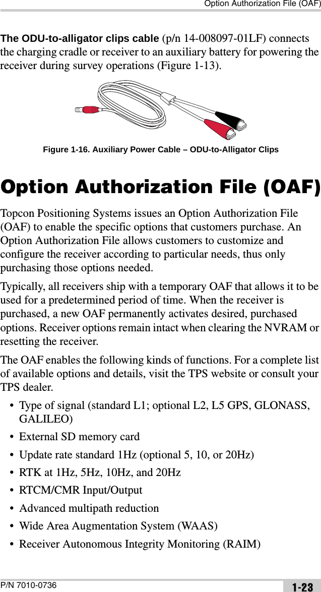 Option Authorization File (OAF)P/N 7010-0736 1-23The ODU-to-alligator clips cable (p/n 14-008097-01LF) connects the charging cradle or receiver to an auxiliary battery for powering the receiver during survey operations (Figure 1-13). Figure 1-16. Auxiliary Power Cable – ODU-to-Alligator ClipsOption Authorization File (OAF)Topcon Positioning Systems issues an Option Authorization File (OAF) to enable the specific options that customers purchase. An Option Authorization File allows customers to customize and configure the receiver according to particular needs, thus only purchasing those options needed. Typically, all receivers ship with a temporary OAF that allows it to be used for a predetermined period of time. When the receiver is purchased, a new OAF permanently activates desired, purchased options. Receiver options remain intact when clearing the NVRAM or resetting the receiver.The OAF enables the following kinds of functions. For a complete list of available options and details, visit the TPS website or consult your TPS dealer.• Type of signal (standard L1; optional L2, L5 GPS, GLONASS, GALILEO)• External SD memory card• Update rate standard 1Hz (optional 5, 10, or 20Hz)• RTK at 1Hz, 5Hz, 10Hz, and 20Hz• RTCM/CMR Input/Output• Advanced multipath reduction• Wide Area Augmentation System (WAAS)• Receiver Autonomous Integrity Monitoring (RAIM)