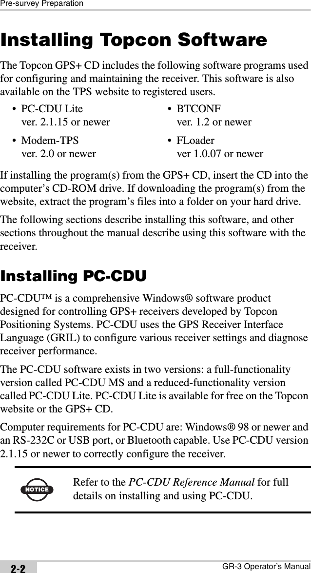 Pre-survey PreparationGR-3 Operator’s Manual2-2Installing Topcon SoftwareThe Topcon GPS+ CD includes the following software programs used for configuring and maintaining the receiver. This software is also available on the TPS website to registered users. If installing the program(s) from the GPS+ CD, insert the CD into the computer’s CD-ROM drive. If downloading the program(s) from the website, extract the program’s files into a folder on your hard drive.The following sections describe installing this software, and other sections throughout the manual describe using this software with the receiver.Installing PC-CDUPC-CDU™ is a comprehensive Windows® software product designed for controlling GPS+ receivers developed by Topcon Positioning Systems. PC-CDU uses the GPS Receiver Interface Language (GRIL) to configure various receiver settings and diagnose receiver performance.The PC-CDU software exists in two versions: a full-functionality version called PC-CDU MS and a reduced-functionality version called PC-CDU Lite. PC-CDU Lite is available for free on the Topcon website or the GPS+ CD. Computer requirements for PC-CDU are: Windows® 98 or newer and an RS-232C or USB port, or Bluetooth capable. Use PC-CDU version 2.1.15 or newer to correctly configure the receiver. • PC-CDU Litever. 2.1.15 or newer•Modem-TPSver. 2.0 or newer• BTCONFver. 1.2 or newer• FLoaderver 1.0.07 or newerNOTICE Refer to the PC-CDU Reference Manual for full details on installing and using PC-CDU.