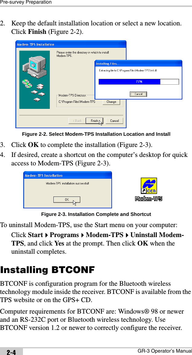 Pre-survey PreparationGR-3 Operator’s Manual2-42. Keep the default installation location or select a new location. Click Finish (Figure 2-2). Figure 2-2. Select Modem-TPS Installation Location and Install3. Click OK to complete the installation (Figure 2-3).4. If desired, create a shortcut on the computer’s desktop for quick access to Modem-TPS (Figure 2-3). Figure 2-3. Installation Complete and ShortcutTo uninstall Modem-TPS, use the Start menu on your computer: Click StartProgramsModem-TPSUninstall Modem-TPS, and click Yes  at the prompt. Then click OK when the uninstall completes.Installing BTCONFBTCONF is configuration program for the Bluetooth wireless technology module inside the receiver. BTCONF is available from the TPS website or on the GPS+ CD.Computer requirements for BTCONF are: Windows® 98 or newer and an RS-232C port or Bluetooth wireless technology. Use BTCONF version 1.2 or newer to correctly configure the receiver.