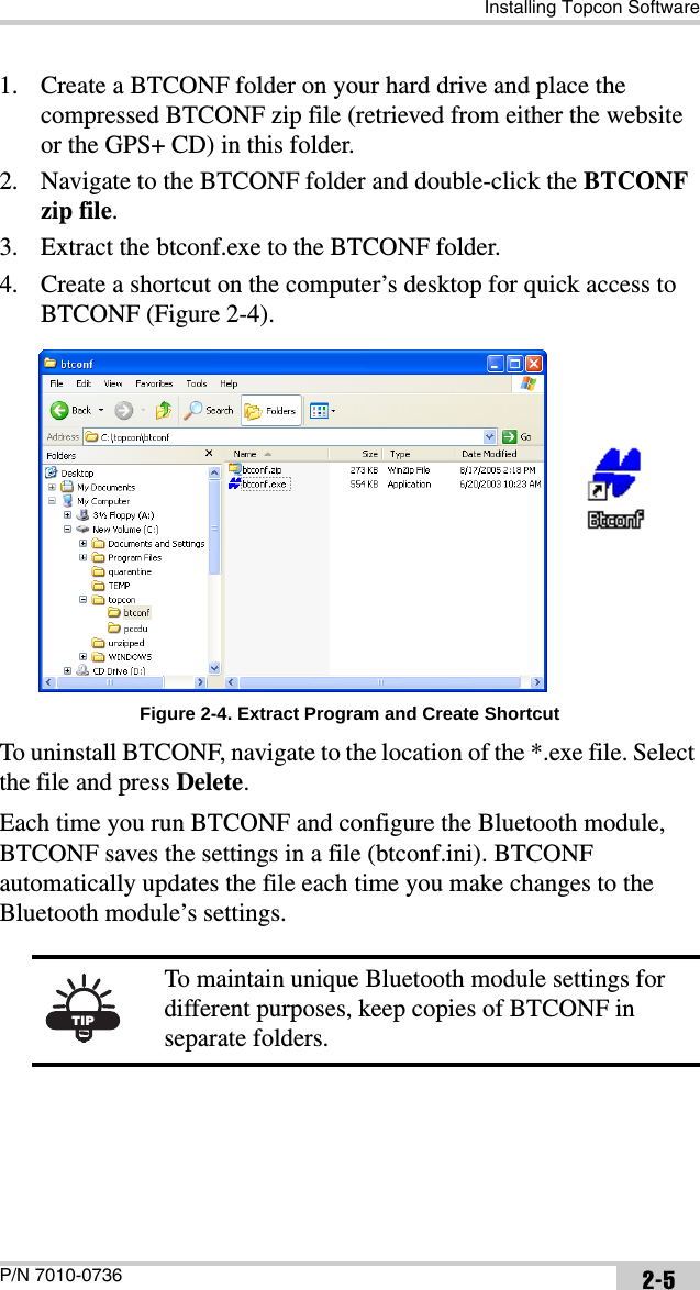 Installing Topcon SoftwareP/N 7010-0736 2-51. Create a BTCONF folder on your hard drive and place the compressed BTCONF zip file (retrieved from either the website or the GPS+ CD) in this folder.2. Navigate to the BTCONF folder and double-click the BTCONF zip file.3. Extract the btconf.exe to the BTCONF folder. 4. Create a shortcut on the computer’s desktop for quick access to BTCONF (Figure 2-4). Figure 2-4. Extract Program and Create ShortcutTo uninstall BTCONF, navigate to the location of the *.exe file. Select the file and press Delete. Each time you run BTCONF and configure the Bluetooth module, BTCONF saves the settings in a file (btconf.ini). BTCONF automatically updates the file each time you make changes to the Bluetooth module’s settings. TIPTo maintain unique Bluetooth module settings for different purposes, keep copies of BTCONF in separate folders.