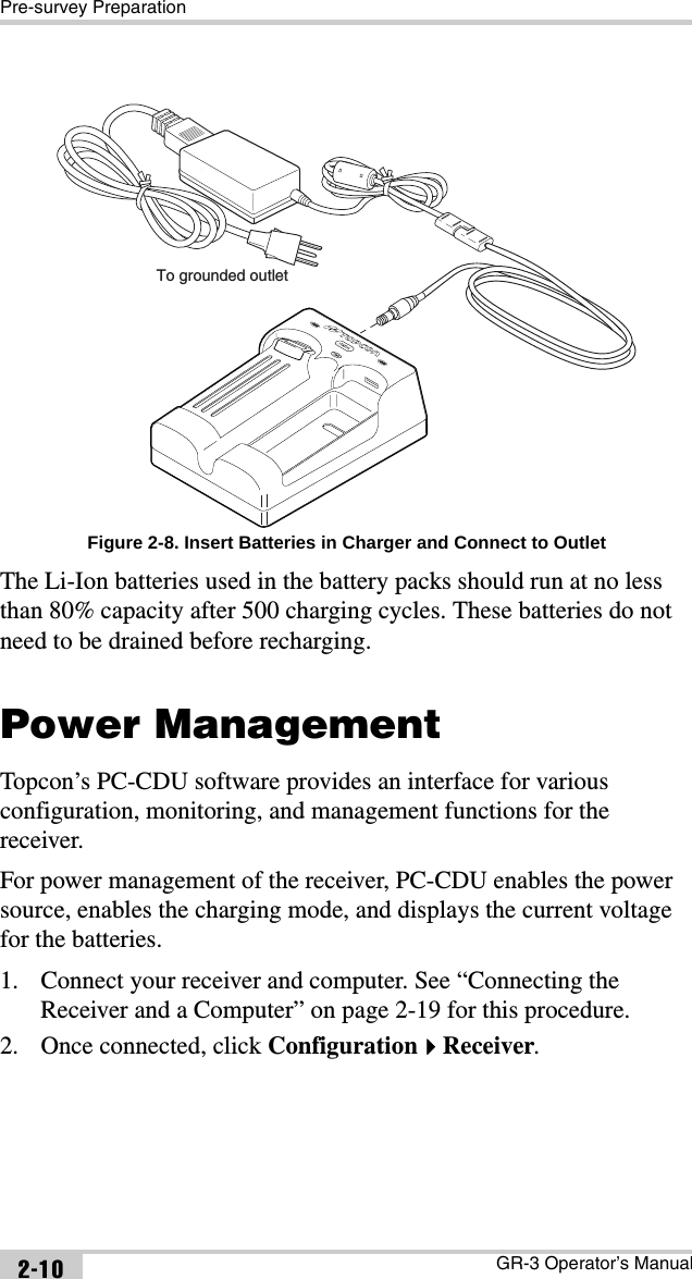 Pre-survey PreparationGR-3 Operator’s Manual2-10Figure 2-8. Insert Batteries in Charger and Connect to OutletThe Li-Ion batteries used in the battery packs should run at no less than 80% capacity after 500 charging cycles. These batteries do not need to be drained before recharging.Power ManagementTopcon’s PC-CDU software provides an interface for various configuration, monitoring, and management functions for the receiver.For power management of the receiver, PC-CDU enables the power source, enables the charging mode, and displays the current voltage for the batteries. 1. Connect your receiver and computer. See “Connecting the Receiver and a Computer” on page 2-19 for this procedure.2. Once connected, click ConfigurationReceiver.To grounded outlet