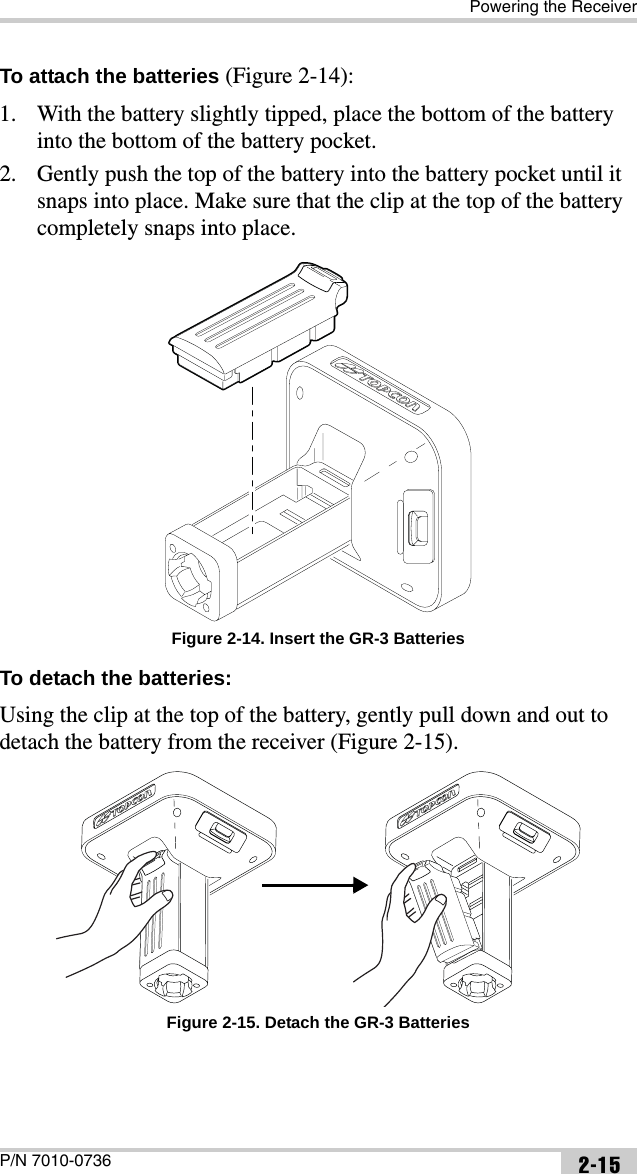Powering the ReceiverP/N 7010-0736 2-15To attach the batteries (Figure 2-14):1. With the battery slightly tipped, place the bottom of the battery into the bottom of the battery pocket.2. Gently push the top of the battery into the battery pocket until it snaps into place. Make sure that the clip at the top of the battery completely snaps into place. Figure 2-14. Insert the GR-3 BatteriesTo detach the batteries: Using the clip at the top of the battery, gently pull down and out to detach the battery from the receiver (Figure 2-15). Figure 2-15. Detach the GR-3 Batteries