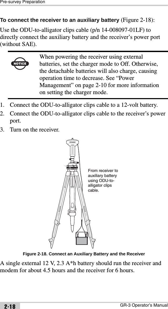 Pre-survey PreparationGR-3 Operator’s Manual2-18To connect the receiver to an auxiliary battery (Figure 2-18):Use the ODU-to-alligator clips cable (p/n 14-008097-01LF) to directly connect the auxiliary battery and the receiver’s power port (without SAE). 1. Connect the ODU-to-alligator clips cable to a 12-volt battery.2. Connect the ODU-to-alligator clips cable to the receiver’s power port.3. Turn on the receiver. Figure 2-18. Connect an Auxiliary Battery and the ReceiverA single external 12 V, 2.3 A*h battery should run the receiver and modem for about 4.5 hours and the receiver for 6 hours.NOTICEWhen powering the receiver using external batteries, set the charger mode to Off. Otherwise, the detachable batteries will also charge, causing operation time to decrease. See “Power Management” on page 2-10 for more information on setting the charger mode.From receiver to auxiliary batteryusing ODU-to-alligator clipscable.