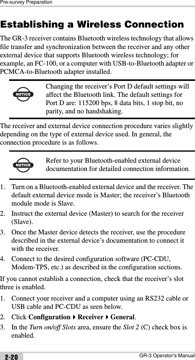 Pre-survey PreparationGR-3 Operator’s Manual2-20Establishing a Wireless ConnectionThe GR-3 receiver contains Bluetooth wireless technology that allows file transfer and synchronization between the receiver and any other external device that supports Bluetooth wireless technology; for example, an FC-100, or a computer with USB-to-Bluetooth adapter or PCMCA-to-Bluetooth adapter installed. The receiver and external device connection procedure varies slightly depending on the type of external device used. In general, the connection procedure is as follows. 1. Turn on a Bluetooth-enabled external device and the receiver. The default external device mode is Master; the receiver’s Bluetooth module mode is Slave.2. Instruct the external device (Master) to search for the receiver (Slave). 3. Once the Master device detects the receiver, use the procedure described in the external device’s documentation to connect it with the receiver.4. Connect to the desired configuration software (PC-CDU, Modem-TPS, etc.) as described in the configuration sections.If you cannot establish a connection, check that the receiver’s slot three is enabled. 1. Connect your receiver and a computer using an RS232 cable or USB cable and PC-CDU as seen below.2. Click ConfigurationReceiverGeneral.3. In the Turn on/off Slots area, ensure the Slot 2 (C) check box is enabled.NOTICEChanging the receiver’s Port D default settings will affect the Bluetooth link. The default settings for Port D are: 115200 bps, 8 data bits, 1 stop bit, no parity, and no handshaking.NOTICE Refer to your Bluetooth-enabled external device documentation for detailed connection information.