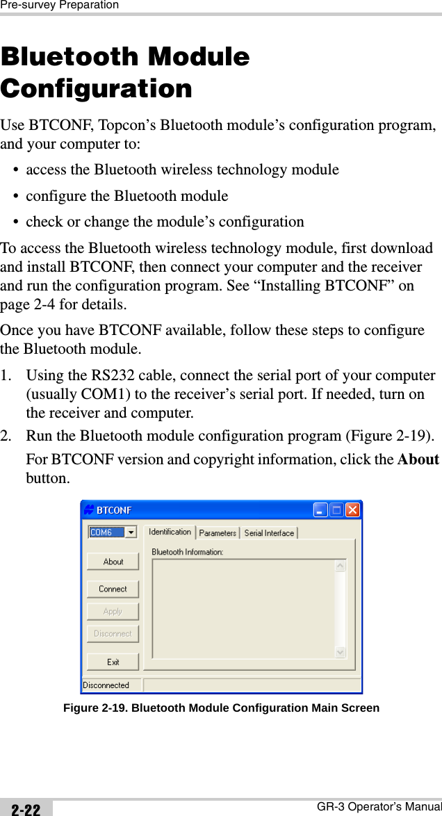 Pre-survey PreparationGR-3 Operator’s Manual2-22Bluetooth Module ConfigurationUse BTCONF, Topcon’s Bluetooth module’s configuration program, and your computer to:• access the Bluetooth wireless technology module• configure the Bluetooth module• check or change the module’s configurationTo access the Bluetooth wireless technology module, first download and install BTCONF, then connect your computer and the receiver and run the configuration program. See “Installing BTCONF” on page 2-4 for details.Once you have BTCONF available, follow these steps to configure the Bluetooth module.1. Using the RS232 cable, connect the serial port of your computer (usually COM1) to the receiver’s serial port. If needed, turn on the receiver and computer. 2. Run the Bluetooth module configuration program (Figure 2-19).For BTCONF version and copyright information, click the About button. Figure 2-19. Bluetooth Module Configuration Main Screen