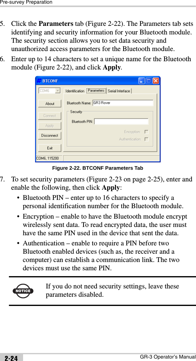 Pre-survey PreparationGR-3 Operator’s Manual2-245. Click the Parameters tab (Figure 2-22). The Parameters tab sets identifying and security information for your Bluetooth module. The security section allows you to set data security and unauthorized access parameters for the Bluetooth module.6. Enter up to 14 characters to set a unique name for the Bluetooth module (Figure 2-22), and click Apply. Figure 2-22. BTCONF Parameters Tab7. To set security parameters (Figure 2-23 on page 2-25), enter and enable the following, then click Apply:• Bluetooth PIN – enter up to 16 characters to specify a personal identification number for the Bluetooth module.• Encryption – enable to have the Bluetooth module encrypt wirelessly sent data. To read encrypted data, the user must have the same PIN used in the device that sent the data.• Authentication – enable to require a PIN before two Bluetooth enabled devices (such as, the receiver and a computer) can establish a communication link. The two devices must use the same PIN.NOTICE If you do not need security settings, leave these parameters disabled.