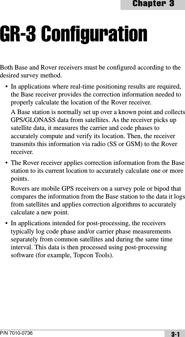 P/N 7010-0736Chapter 33-1GR-3 ConfigurationBoth Base and Rover receivers must be configured according to the desired survey method.• In applications where real-time positioning results are required, the Base receiver provides the correction information needed to properly calculate the location of the Rover receiver.A Base station is normally set up over a known point and collects GPS/GLONASS data from satellites. As the receiver picks up satellite data, it measures the carrier and code phases to accurately compute and verify its location. Then, the receiver transmits this information via radio (SS or GSM) to the Rover receiver.• The Rover receiver applies correction information from the Base station to its current location to accurately calculate one or more points.Rovers are mobile GPS receivers on a survey pole or bipod that compares the information from the Base station to the data it logs from satellites and applies correction algorithms to accurately calculate a new point.• In applications intended for post-processing, the receivers typically log code phase and/or carrier phase measurements separately from common satellites and during the same time interval. This data is then processed using post-processing software (for example, Topcon Tools).