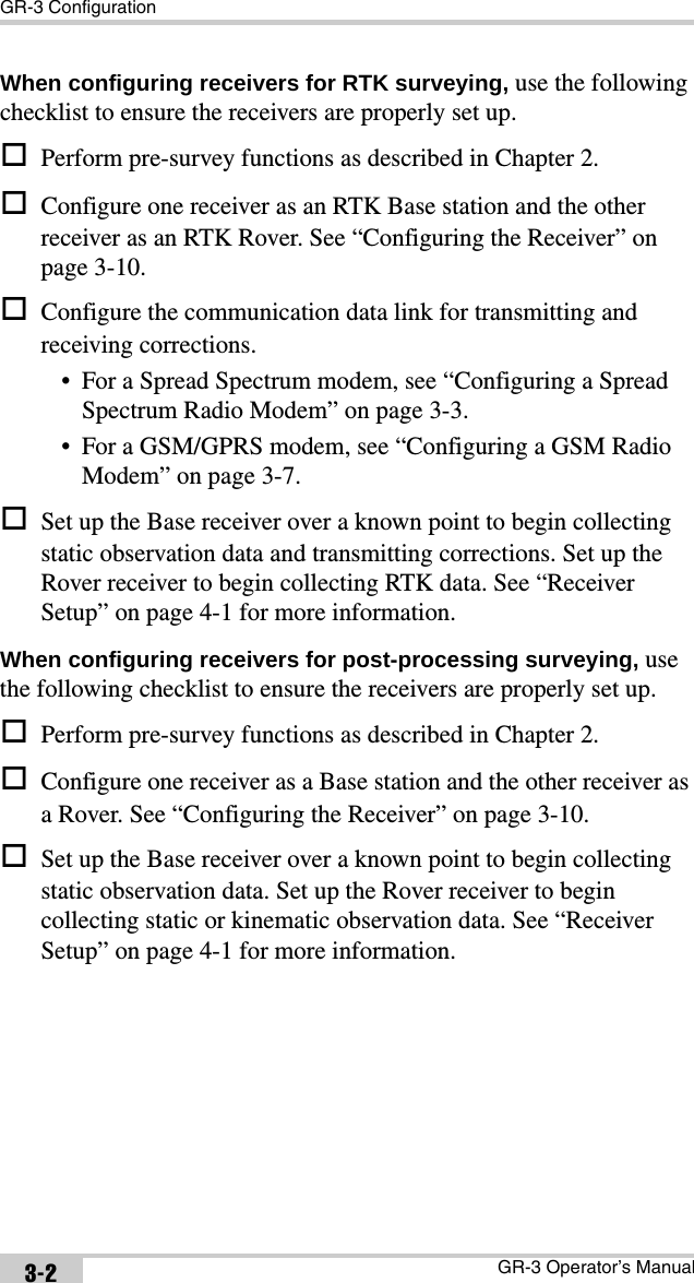 GR-3 ConfigurationGR-3 Operator’s Manual3-2When configuring receivers for RTK surveying, use the following checklist to ensure the receivers are properly set up.Perform pre-survey functions as described in Chapter 2.Configure one receiver as an RTK Base station and the other receiver as an RTK Rover. See “Configuring the Receiver” on page 3-10.Configure the communication data link for transmitting and receiving corrections.• For a Spread Spectrum modem, see “Configuring a Spread Spectrum Radio Modem” on page 3-3.• For a GSM/GPRS modem, see “Configuring a GSM Radio Modem” on page 3-7.Set up the Base receiver over a known point to begin collecting static observation data and transmitting corrections. Set up the Rover receiver to begin collecting RTK data. See “Receiver Setup” on page 4-1 for more information.When configuring receivers for post-processing surveying, use the following checklist to ensure the receivers are properly set up.Perform pre-survey functions as described in Chapter 2.Configure one receiver as a Base station and the other receiver as a Rover. See “Configuring the Receiver” on page 3-10.Set up the Base receiver over a known point to begin collecting static observation data. Set up the Rover receiver to begin collecting static or kinematic observation data. See “Receiver Setup” on page 4-1 for more information.