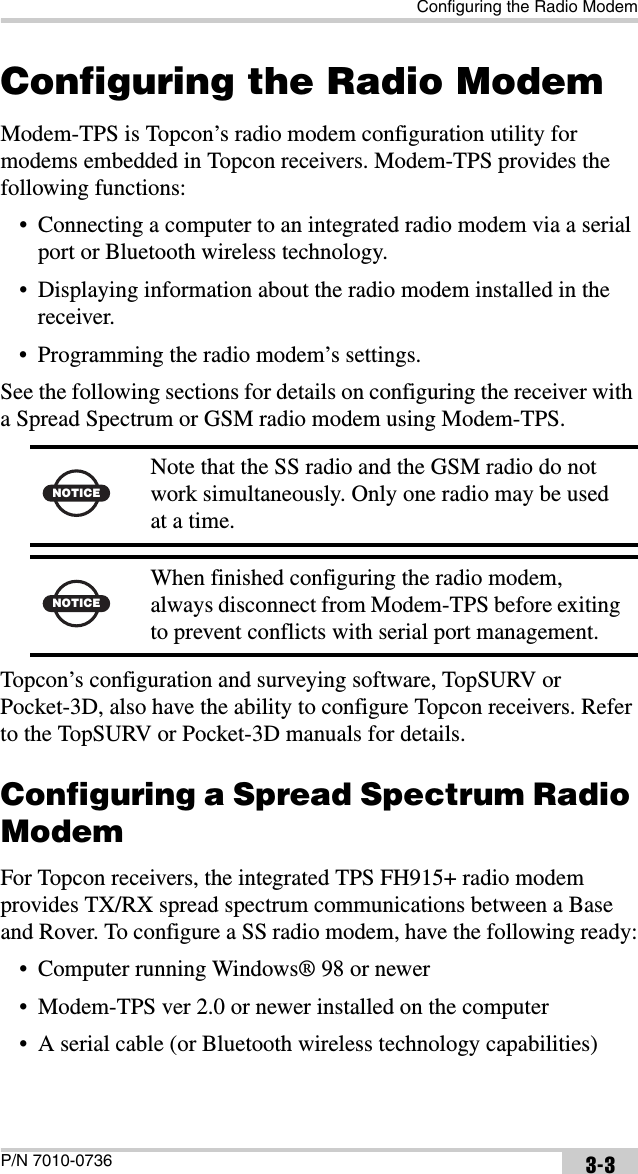 Configuring the Radio ModemP/N 7010-0736 3-3Configuring the Radio ModemModem-TPS is Topcon’s radio modem configuration utility for modems embedded in Topcon receivers. Modem-TPS provides the following functions:• Connecting a computer to an integrated radio modem via a serial port or Bluetooth wireless technology.• Displaying information about the radio modem installed in the receiver.• Programming the radio modem’s settings.See the following sections for details on configuring the receiver with a Spread Spectrum or GSM radio modem using Modem-TPS.  Topcon’s configuration and surveying software, TopSURV or Pocket-3D, also have the ability to configure Topcon receivers. Refer to the TopSURV or Pocket-3D manuals for details. Configuring a Spread Spectrum Radio ModemFor Topcon receivers, the integrated TPS FH915+ radio modem provides TX/RX spread spectrum communications between a Base and Rover. To configure a SS radio modem, have the following ready:• Computer running Windows® 98 or newer• Modem-TPS ver 2.0 or newer installed on the computer• A serial cable (or Bluetooth wireless technology capabilities)NOTICENote that the SS radio and the GSM radio do not work simultaneously. Only one radio may be used at a time.NOTICEWhen finished configuring the radio modem, always disconnect from Modem-TPS before exiting to prevent conflicts with serial port management.