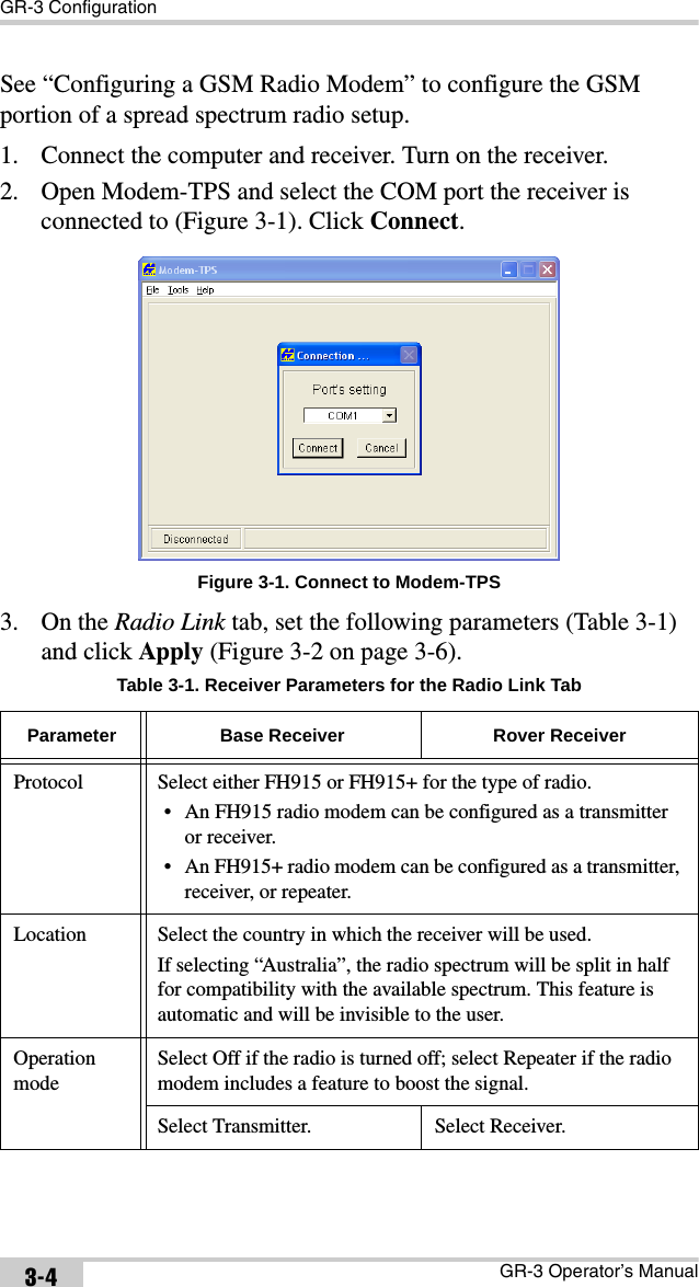 GR-3 ConfigurationGR-3 Operator’s Manual3-4See “Configuring a GSM Radio Modem” to configure the GSM portion of a spread spectrum radio setup.1. Connect the computer and receiver. Turn on the receiver.2. Open Modem-TPS and select the COM port the receiver is connected to (Figure 3-1). Click Connect. Figure 3-1. Connect to Modem-TPS3. On the Radio Link tab, set the following parameters (Table 3-1) and click Apply (Figure 3-2 on page 3-6).  Table 3-1. Receiver Parameters for the Radio Link TabParameter Base Receiver Rover ReceiverProtocol Select either FH915 or FH915+ for the type of radio.• An FH915 radio modem can be configured as a transmitter or receiver.• An FH915+ radio modem can be configured as a transmitter, receiver, or repeater.Location Select the country in which the receiver will be used. If selecting “Australia”, the radio spectrum will be split in half for compatibility with the available spectrum. This feature is automatic and will be invisible to the user.Operation modeSelect Off if the radio is turned off; select Repeater if the radio modem includes a feature to boost the signal.Select Transmitter. Select Receiver.