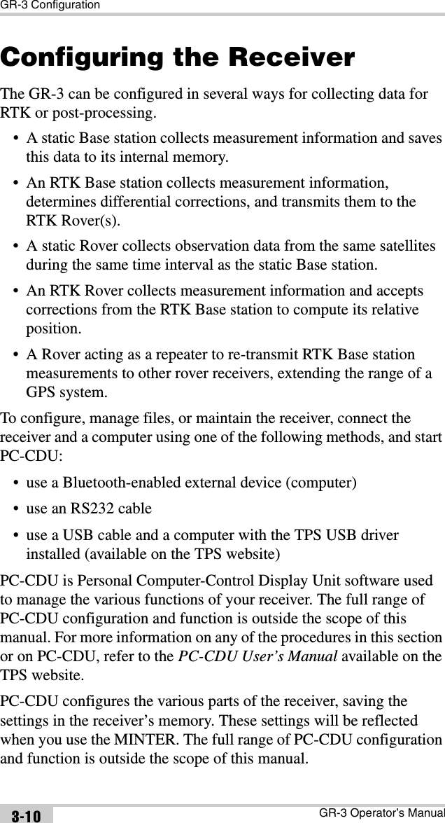 GR-3 ConfigurationGR-3 Operator’s Manual3-10Configuring the ReceiverThe GR-3 can be configured in several ways for collecting data for RTK or post-processing.• A static Base station collects measurement information and saves this data to its internal memory.• An RTK Base station collects measurement information, determines differential corrections, and transmits them to the RTK Rover(s).• A static Rover collects observation data from the same satellites during the same time interval as the static Base station.• An RTK Rover collects measurement information and accepts corrections from the RTK Base station to compute its relative position.• A Rover acting as a repeater to re-transmit RTK Base station measurements to other rover receivers, extending the range of a GPS system.To configure, manage files, or maintain the receiver, connect the receiver and a computer using one of the following methods, and start PC-CDU:• use a Bluetooth-enabled external device (computer)• use an RS232 cable• use a USB cable and a computer with the TPS USB driver installed (available on the TPS website)PC-CDU is Personal Computer-Control Display Unit software used to manage the various functions of your receiver. The full range of PC-CDU configuration and function is outside the scope of this manual. For more information on any of the procedures in this section or on PC-CDU, refer to the PC-CDU User’s Manual available on the TPS website.PC-CDU configures the various parts of the receiver, saving the settings in the receiver’s memory. These settings will be reflected when you use the MINTER. The full range of PC-CDU configuration and function is outside the scope of this manual.