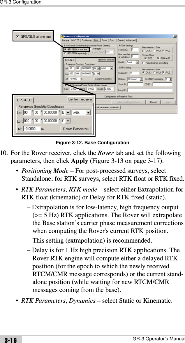 GR-3 ConfigurationGR-3 Operator’s Manual3-16Figure 3-12. Base Configuration10. For the Rover receiver, click the Rover tab and set the following parameters, then click Apply (Figure 3-13 on page 3-17).•Positioning Mode – For post-processed surveys, select Standalone; for RTK surveys, select RTK float or RTK fixed.•RTK Parameters, RTK mode – select either Extrapolation for RTK float (kinematic) or Delay for RTK fixed (static).– Extrapolation is for low-latency, high frequency output (&gt;= 5 Hz) RTK applications. The Rover will extrapolate the Base station’s carrier phase measurement corrections when computing the Rover&apos;s current RTK position.This setting (extrapolation) is recommended.– Delay is for 1 Hz high precision RTK applications. The Rover RTK engine will compute either a delayed RTK position (for the epoch to which the newly received RTCM/CMR message corresponds) or the current stand-alone position (while waiting for new RTCM/CMR messages coming from the base).•RTK Parameters, Dynamics – select Static or Kinematic.