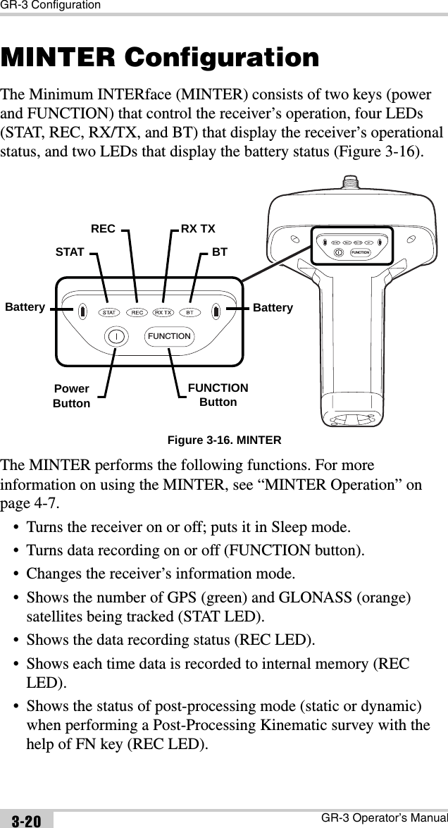 GR-3 ConfigurationGR-3 Operator’s Manual3-20MINTER ConfigurationThe Minimum INTERface (MINTER) consists of two keys (power and FUNCTION) that control the receiver’s operation, four LEDs (STAT, REC, RX/TX, and BT) that display the receiver’s operational status, and two LEDs that display the battery status (Figure 3-16). Figure 3-16. MINTERThe MINTER performs the following functions. For more information on using the MINTER, see “MINTER Operation” on page 4-7. • Turns the receiver on or off; puts it in Sleep mode.• Turns data recording on or off (FUNCTION button).• Changes the receiver’s information mode.• Shows the number of GPS (green) and GLONASS (orange) satellites being tracked (STAT LED).• Shows the data recording status (REC LED).• Shows each time data is recorded to internal memory (REC LED).• Shows the status of post-processing mode (static or dynamic) when performing a Post-Processing Kinematic survey with the help of FN key (REC LED).FUNCTIONFUNCTIONBatterySTATREC RX TXBTPowerButtonFUNCTIONButtonBattery