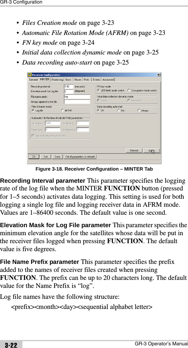 GR-3 ConfigurationGR-3 Operator’s Manual3-22•Files Creation mode on page 3-23•Automatic File Rotation Mode (AFRM) on page 3-23•FN key mode on page 3-24•Initial data collection dynamic mode on page 3-25•Data recording auto-start on page 3-25 Figure 3-18. Receiver Configuration – MINTER TabRecording Interval parameter This parameter specifies the logging rate of the log file when the MINTER FUNCTION button (pressed for 1–5 seconds) activates data logging. This setting is used for both logging a single log file and logging receiver data in AFRM mode. Values are 1–86400 seconds. The default value is one second.Elevation Mask for Log File parameter This parameter specifies the minimum elevation angle for the satellites whose data will be put in the receiver files logged when pressing FUNCTION. The default value is five degrees.File Name Prefix parameter This parameter specifies the prefix added to the names of receiver files created when pressing FUNCTION. The prefix can be up to 20 characters long. The default value for the Name Prefix is “log”. Log file names have the following structure:&lt;prefix&gt;&lt;month&gt;&lt;day&gt;&lt;sequential alphabet letter&gt;