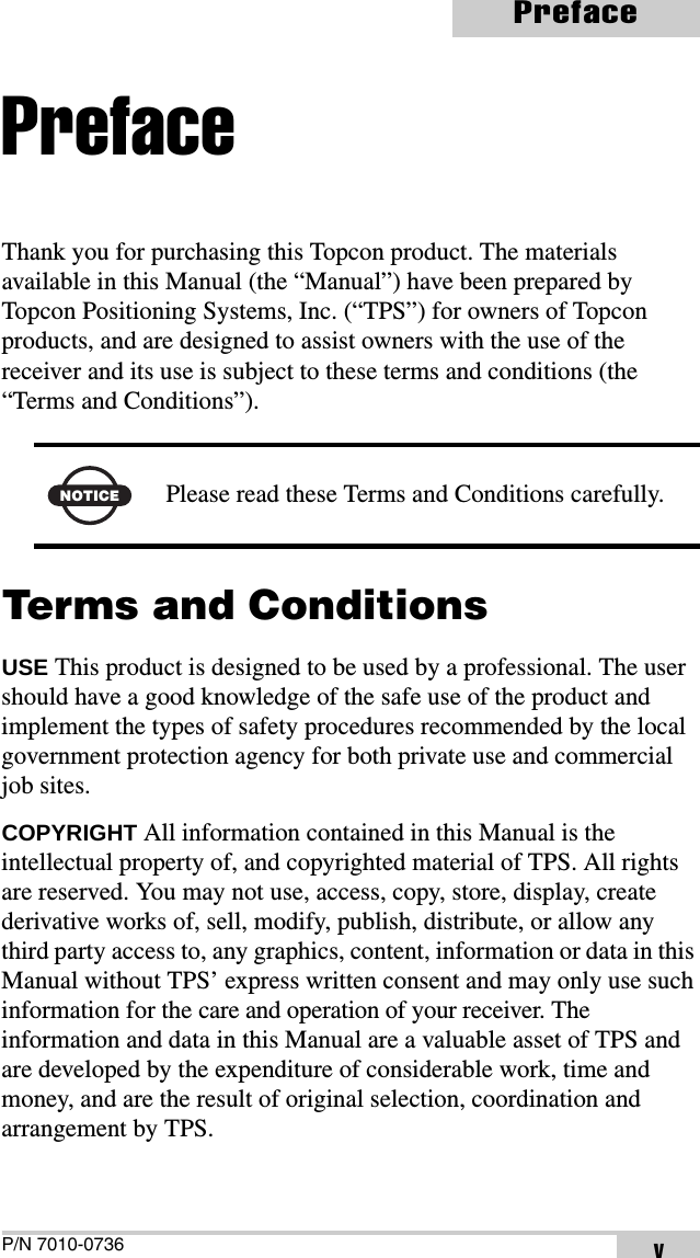 P/N 7010-0736PrefacevPrefaceThank you for purchasing this Topcon product. The materials available in this Manual (the “Manual”) have been prepared by Topcon Positioning Systems, Inc. (“TPS”) for owners of Topcon products, and are designed to assist owners with the use of the receiver and its use is subject to these terms and conditions (the “Terms and Conditions”). Terms and ConditionsUSE This product is designed to be used by a professional. The user should have a good knowledge of the safe use of the product and implement the types of safety procedures recommended by the local government protection agency for both private use and commercial job sites.COPYRIGHT All information contained in this Manual is the intellectual property of, and copyrighted material of TPS. All rights are reserved. You may not use, access, copy, store, display, create derivative works of, sell, modify, publish, distribute, or allow any third party access to, any graphics, content, information or data in this Manual without TPS’ express written consent and may only use such information for the care and operation of your receiver. The information and data in this Manual are a valuable asset of TPS and are developed by the expenditure of considerable work, time and money, and are the result of original selection, coordination and arrangement by TPS.NOTICE Please read these Terms and Conditions carefully.