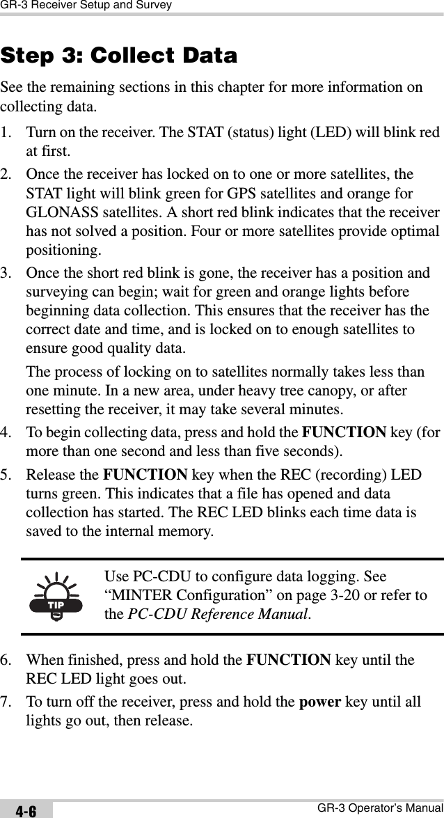 GR-3 Receiver Setup and SurveyGR-3 Operator’s Manual4-6Step 3: Collect DataSee the remaining sections in this chapter for more information on collecting data.1. Turn on the receiver. The STAT (status) light (LED) will blink red at first. 2. Once the receiver has locked on to one or more satellites, the STAT light will blink green for GPS satellites and orange for GLONASS satellites. A short red blink indicates that the receiver has not solved a position. Four or more satellites provide optimal positioning.3. Once the short red blink is gone, the receiver has a position and surveying can begin; wait for green and orange lights before beginning data collection. This ensures that the receiver has the correct date and time, and is locked on to enough satellites to ensure good quality data.The process of locking on to satellites normally takes less than one minute. In a new area, under heavy tree canopy, or after resetting the receiver, it may take several minutes.4. To begin collecting data, press and hold the FUNCTION key (for more than one second and less than five seconds).5. Release the FUNCTION key when the REC (recording) LED turns green. This indicates that a file has opened and data collection has started. The REC LED blinks each time data is saved to the internal memory. 6. When finished, press and hold the FUNCTION key until the REC LED light goes out. 7. To turn off the receiver, press and hold the power key until all lights go out, then release.TIPUse PC-CDU to configure data logging. See “MINTER Configuration” on page 3-20 or refer to the PC-CDU Reference Manual.