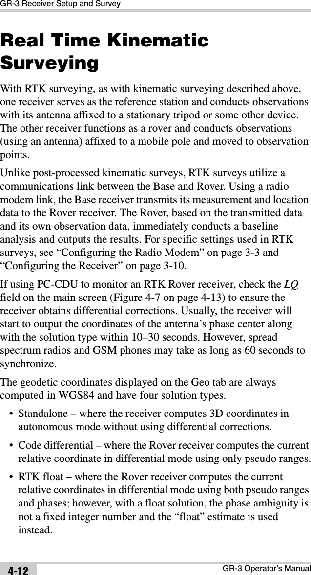 GR-3 Receiver Setup and SurveyGR-3 Operator’s Manual4-12Real Time Kinematic SurveyingWith RTK surveying, as with kinematic surveying described above, one receiver serves as the reference station and conducts observations with its antenna affixed to a stationary tripod or some other device. The other receiver functions as a rover and conducts observations (using an antenna) affixed to a mobile pole and moved to observation points.Unlike post-processed kinematic surveys, RTK surveys utilize a communications link between the Base and Rover. Using a radio modem link, the Base receiver transmits its measurement and location data to the Rover receiver. The Rover, based on the transmitted data and its own observation data, immediately conducts a baseline analysis and outputs the results. For specific settings used in RTK surveys, see “Configuring the Radio Modem” on page 3-3 and “Configuring the Receiver” on page 3-10.If using PC-CDU to monitor an RTK Rover receiver, check the LQfield on the main screen (Figure 4-7 on page 4-13) to ensure the receiver obtains differential corrections. Usually, the receiver will start to output the coordinates of the antenna’s phase center along with the solution type within 10–30 seconds. However, spread spectrum radios and GSM phones may take as long as 60 seconds to synchronize. The geodetic coordinates displayed on the Geo tab are always computed in WGS84 and have four solution types.• Standalone – where the receiver computes 3D coordinates in autonomous mode without using differential corrections.• Code differential – where the Rover receiver computes the current relative coordinate in differential mode using only pseudo ranges.• RTK float – where the Rover receiver computes the current relative coordinates in differential mode using both pseudo ranges and phases; however, with a float solution, the phase ambiguity is not a fixed integer number and the “float” estimate is used instead.