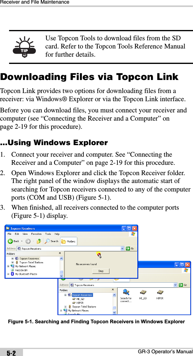 Receiver and File MaintenanceGR-3 Operator’s Manual5-2Downloading Files via Topcon LinkTopcon Link provides two options for downloading files from a receiver: via Windows® Explorer or via the Topcon Link interface. Before you can download files, you must connect your receiver and computer (see “Connecting the Receiver and a Computer” on page 2-19 for this procedure)....Using Windows Explorer1. Connect your receiver and computer. See “Connecting the Receiver and a Computer” on page 2-19 for this procedure.2. Open Windows Explorer and click the Topcon Receiver folder. The right panel of the window displays the automatic start of searching for Topcon receivers connected to any of the computer ports (COM and USB) (Figure 5-1).3. When finished, all receivers connected to the computer ports (Figure 5-1) display. Figure 5-1. Searching and Finding Topcon Receivers in Windows ExplorerTIPUse Topcon Tools to download files from the SD card. Refer to the Topcon Tools Reference Manual for further details.